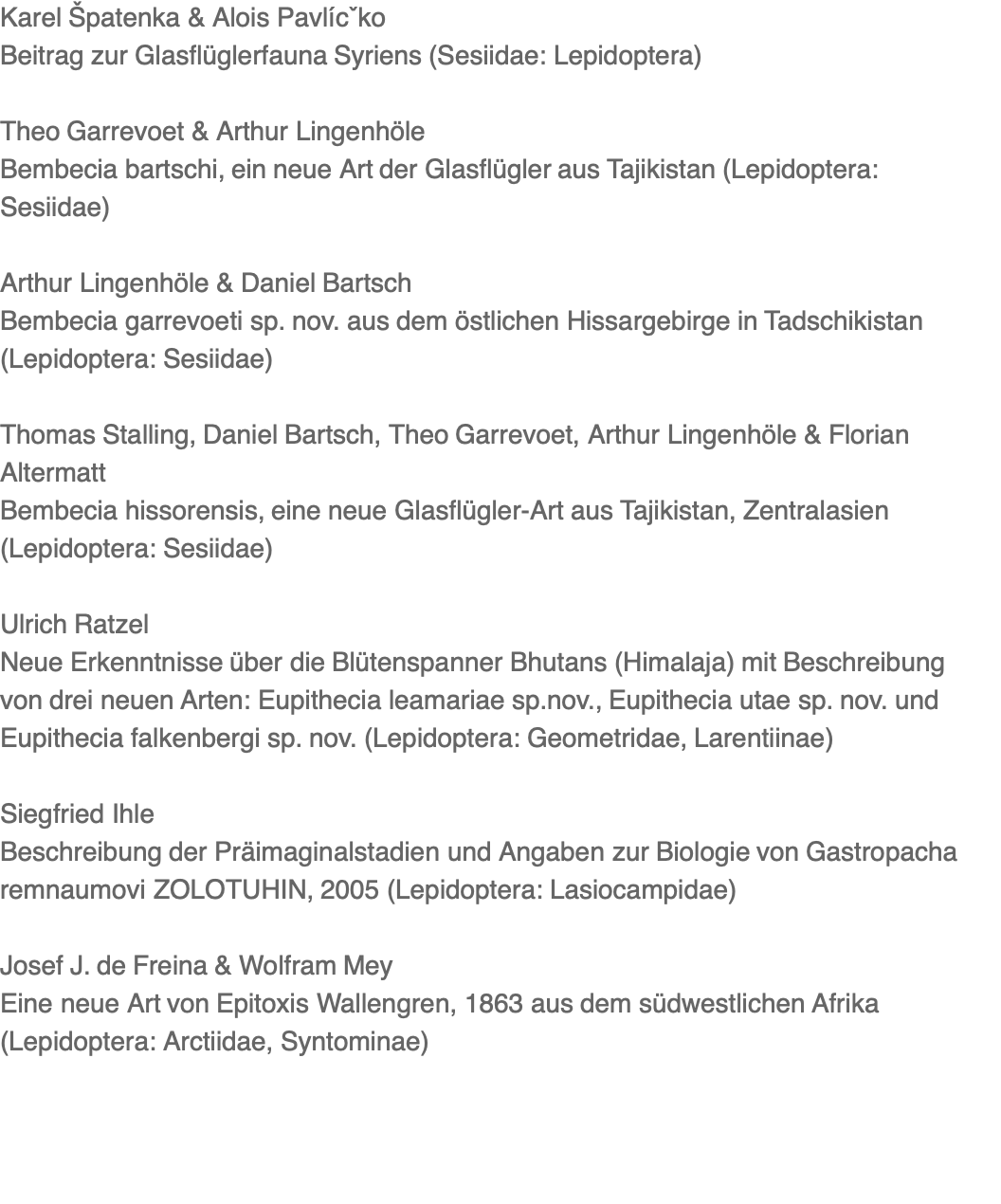 Karel Špatenka & Alois Pavlícˇko Beitrag zur Glasflüglerfauna Syriens (Sesiidae: Lepidoptera)  Theo Garrevoet & Arthur Lingenhöle Bembecia bartschi, ein neue Art der Glasflügler aus Tajikistan (Lepidoptera: Sesiidae)  Arthur Lingenhöle & Daniel Bartsch Bembecia garrevoeti sp. nov. aus dem östlichen Hissargebirge in Tadschikistan (Lepidoptera: Sesiidae)  Thomas Stalling, Daniel Bartsch, Theo Garrevoet, Arthur Lingenhöle & Florian Altermatt Bembecia hissorensis, eine neue Glasflügler-Art aus Tajikistan, Zentralasien (Lepidoptera: Sesiidae)  Ulrich Ratzel Neue Erkenntnisse über die Blütenspanner Bhutans (Himalaja) mit Beschreibung von drei neuen Arten: Eupithecia leamariae sp.nov., Eupithecia utae sp. nov. und Eupithecia falkenbergi sp. nov. (Lepidoptera: Geometridae, Larentiinae)  Siegfried Ihle Beschreibung der Präimaginalstadien und Angaben zur Biologie von Gastropacha remnaumovi ZOLOTUHIN, 2005 (Lepidoptera: Lasiocampidae)  Josef J. de Freina & Wolfram Mey Eine neue Art von Epitoxis Wallengren, 1863 aus dem südwestlichen Afrika (Lepidoptera: Arctiidae, Syntominae) 