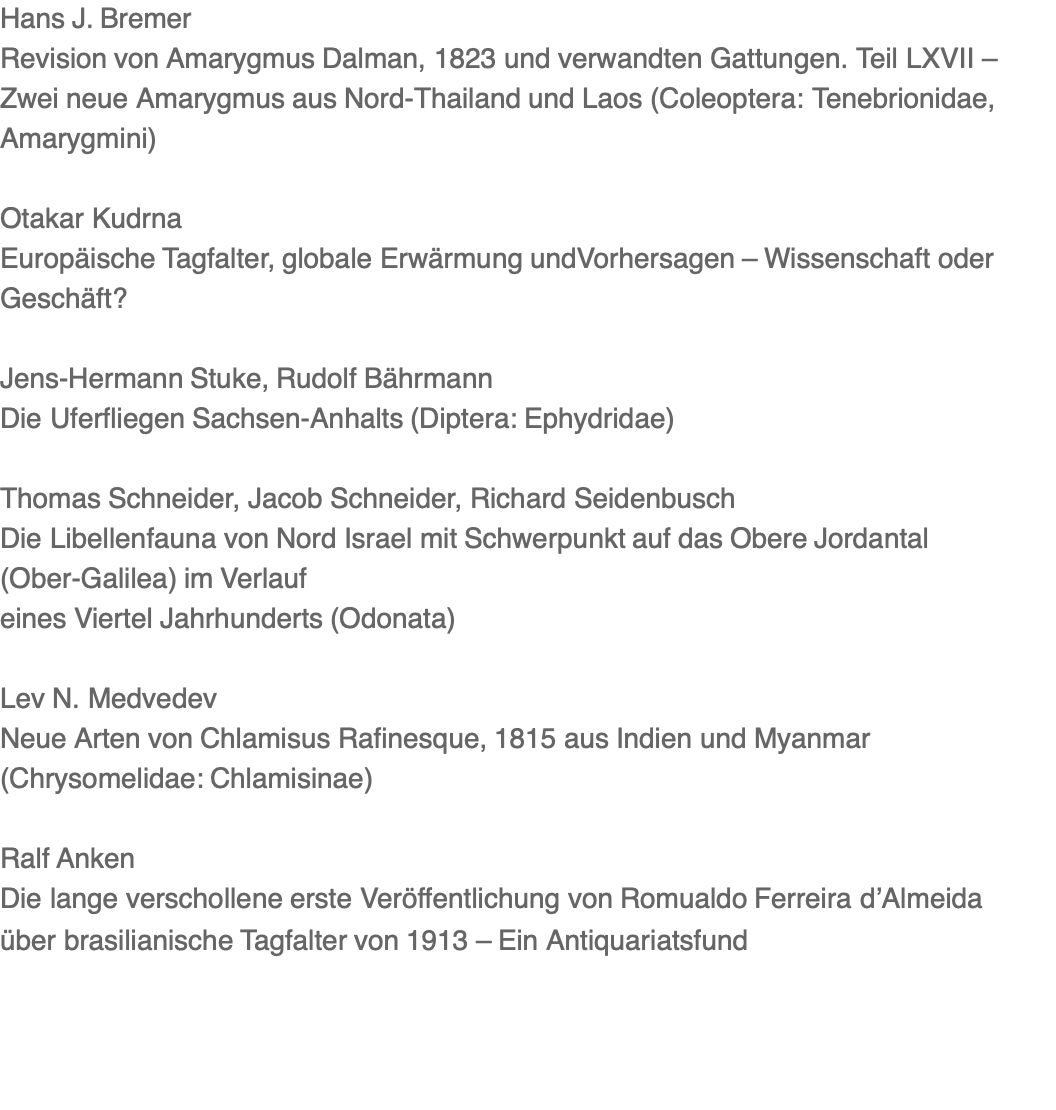 Hans J. Bremer Revision von Amarygmus Dalman, 1823 und verwandten Gattungen. Teil LXVII – Zwei neue Amarygmus aus Nord-Thailand und Laos (Coleoptera: Tenebrionidae, Amarygmini)   Otakar Kudrna Europäische Tagfalter, globale Erwärmung undVorhersagen – Wissenschaft oder Geschäft?   Jens-Hermann Stuke, Rudolf Bährmann Die Uferfliegen Sachsen-Anhalts (Diptera: Ephydridae)   Thomas Schneider, Jacob Schneider, Richard Seidenbusch Die Libellenfauna von Nord Israel mit Schwerpunkt auf das Obere Jordantal (Ober-Galilea) im Verlauf eines Viertel Jahrhunderts (Odonata)   Lev N. Medvedev Neue Arten von Chlamisus Rafinesque, 1815 aus Indien und Myanmar (Chrysomelidae: Chlamisinae)   Ralf Anken Die lange verschollene erste Veröffentlichung von Romualdo Ferreira d’Almeida über brasilianische Tagfalter von 1913 – Ein Antiquariatsfund