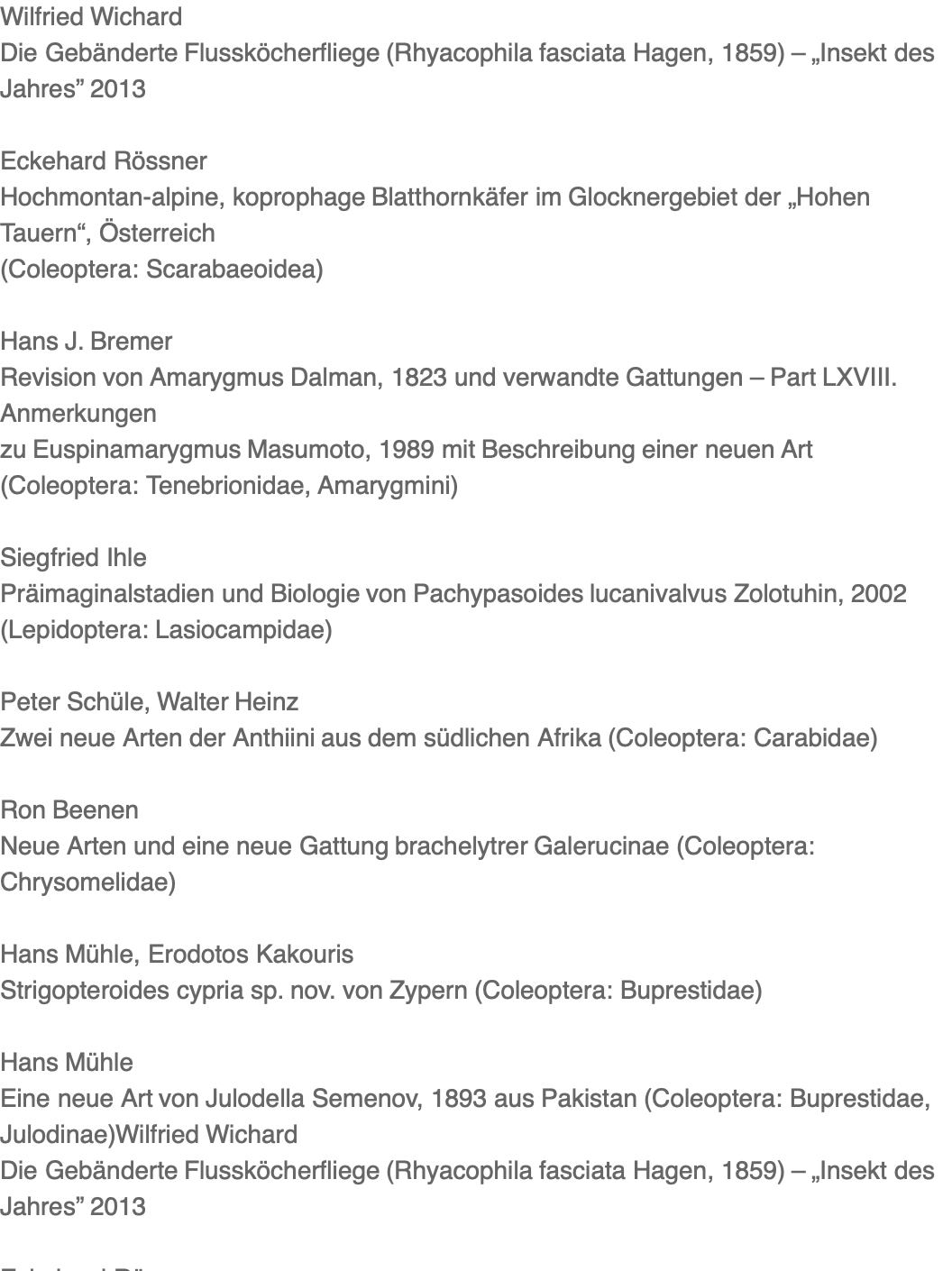 Wilfried Wichard Die Gebänderte Flussköcherfliege (Rhyacophila fasciata Hagen, 1859) – „Insekt des Jahres” 2013  Eckehard Rössner Hochmontan-alpine, koprophage Blatthornkäfer im Glocknergebiet der „Hohen Tauern“, Österreich (Coleoptera: Scarabaeoidea)  Hans J. Bremer Revision von Amarygmus Dalman, 1823 und verwandte Gattungen – Part LXVIII. Anmerkungen zu Euspinamarygmus Masumoto, 1989 mit Beschreibung einer neuen Art (Coleoptera: Tenebrionidae, Amarygmini)  Siegfried Ihle Präimaginalstadien und Biologie von Pachypasoides lucanivalvus Zolotuhin, 2002 (Lepidoptera: Lasiocampidae)  Peter Schüle, Walter Heinz Zwei neue Arten der Anthiini aus dem südlichen Afrika (Coleoptera: Carabidae)  Ron Beenen Neue Arten und eine neue Gattung brachelytrer Galerucinae (Coleoptera: Chrysomelidae)  Hans Mühle, Erodotos Kakouris Strigopteroides cypria sp. nov. von Zypern (Coleoptera: Buprestidae)  Hans Mühle Eine neue Art von Julodella Semenov, 1893 aus Pakistan (Coleoptera: Buprestidae, Julodinae)Wilfried Wichard Die Gebänderte Flussköcherfliege (Rhyacophila fasciata Hagen, 1859) – „Insekt des Jahres” 2013  Eckehard Rössner Hochmontan-alpine, koprophage Blatthornkäfer im Glocknergebiet der „Hohen Tauern“, Österreich (Coleoptera: Scarabaeoidea)  Hans J. Bremer Revision von Amarygmus Dalman, 1823 und verwandte Gattungen – Part LXVIII. Anmerkungen zu Euspinamarygmus Masumoto, 1989 mit Beschreibung einer neuen Art (Coleoptera: Tenebrionidae, Amarygmini)  Siegfried Ihle Präimaginalstadien und Biologie von Pachypasoides lucanivalvus Zolotuhin, 2002 (Lepidoptera: Lasiocampidae)  Peter Schüle, Walter Heinz Zwei neue Arten der Anthiini aus dem südlichen Afrika (Coleoptera: Carabidae)  Ron Beenen Neue Arten und eine neue Gattung brachelytrer Galerucinae (Coleoptera: Chrysomelidae)  Hans Mühle, Erodotos Kakouris Strigopteroides cypria sp. nov. von Zypern (Coleoptera: Buprestidae)  Hans Mühle Eine neue Art von Julodella Semenov, 1893 aus Pakistan (Coleoptera: Buprestidae, Julodinae)