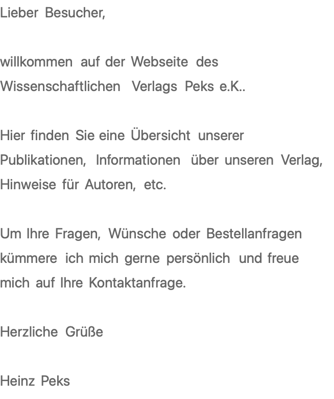 Lieber Besucher,  willkommen auf der Webseite des Wissenschaftlichen Verlags Peks e.K..  Hier finden Sie eine Übersicht unserer Publikationen, Informationen über unseren Verlag, Hinweise für Autoren, etc.  Um Ihre Fragen, Wünsche oder Bestellanfragen kümmere ich mich gerne persönlich und freue mich auf Ihre Kontaktanfrage.  Herzliche Grüße  Heinz Peks