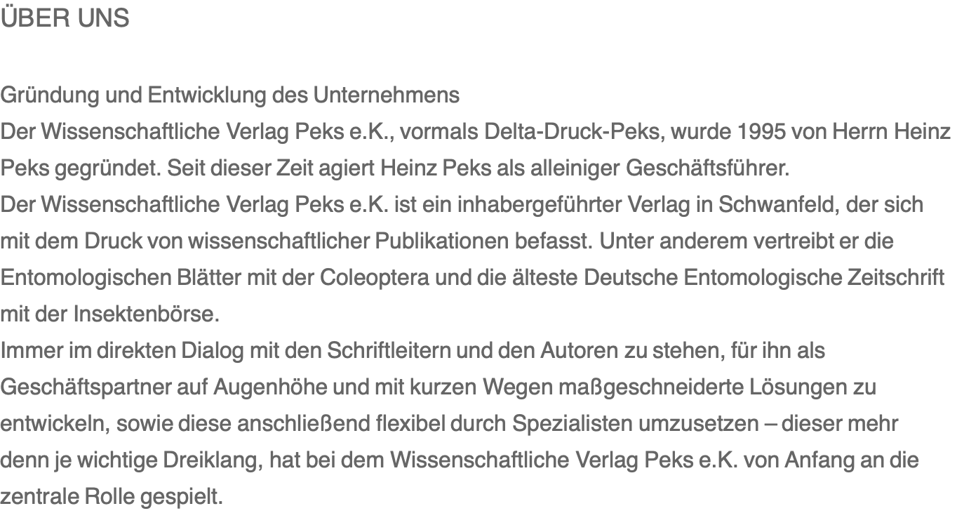 ÜBER UNS  Gründung und Entwicklung des Unternehmens Der Wissenschaftliche Verlag Peks e.K., vormals Delta-Druck-Peks, wurde 1995 von Herrn Heinz Peks gegründet. Seit dieser Zeit agiert Heinz Peks als alleiniger Geschäftsführer. Der Wissenschaftliche Verlag Peks e.K. ist ein inhabergeführter Verlag in Schwanfeld, der sich mit dem Druck von wissenschaftlicher Publikationen befasst. Unter anderem vertreibt er die Entomologischen Blätter mit der Coleoptera und die älteste Deutsche Entomologische Zeitschrift mit der Insektenbörse. Immer im direkten Dialog mit den Schriftleitern und den Autoren zu stehen, für ihn als Geschäftspartner auf Augenhöhe und mit kurzen Wegen maßgeschneiderte Lösungen zu entwickeln, sowie diese anschließend flexibel durch Spezialisten umzusetzen – dieser mehr denn je wichtige Dreiklang, hat bei dem Wissenschaftliche Verlag Peks e.K. von Anfang an die zentrale Rolle gespielt.