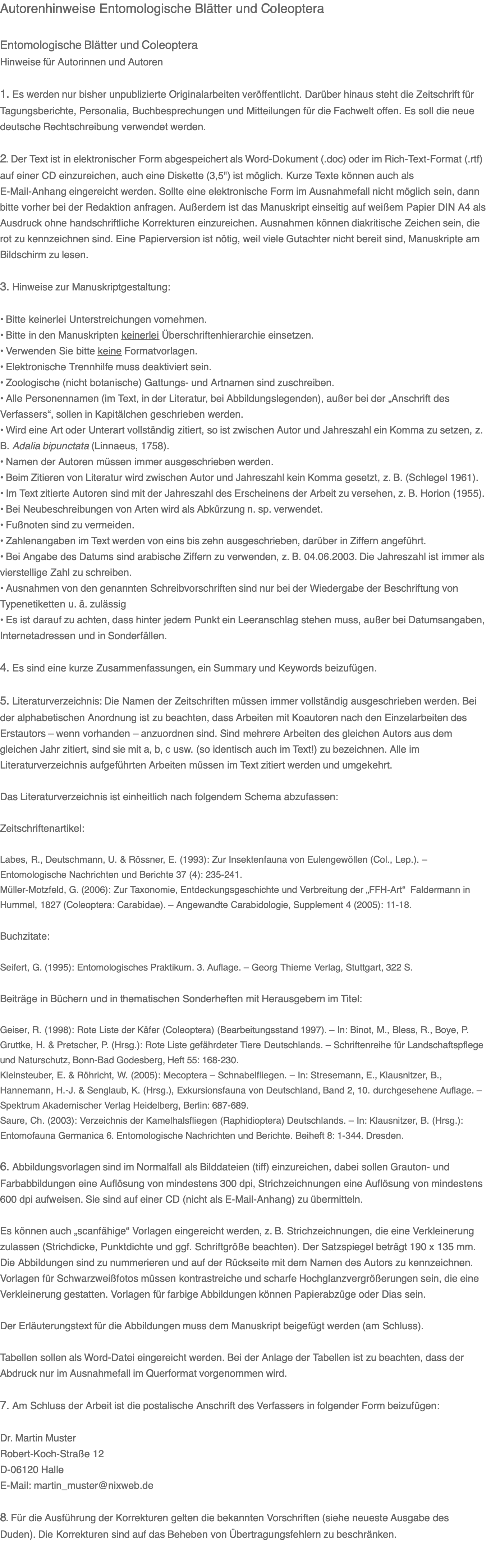 Autorenhinweise Entomologische Blätter und Coleoptera  Entomologische Blätter und Coleoptera Hinweise für Autorinnen und Autoren  1. Es werden nur bisher unpublizierte Originalarbeiten veröffentlicht. Darüber hinaus steht die Zeitschrift für Tagungsberichte, Personalia, Buchbesprechungen und Mitteilungen für die Fachwelt offen. Es soll die neue deutsche Rechtschreibung verwendet werden.  2. Der Text ist in elektronischer Form abgespeichert als Word-Dokument (.doc) oder im Rich-Text-Format (.rtf) auf einer CD einzureichen, auch eine Diskette (3,5") ist möglich. Kurze Texte können auch als E-Mail-Anhang eingereicht werden. Sollte eine elektronische Form im Ausnahmefall nicht möglich sein, dann bitte vorher bei der Redaktion anfragen. Außerdem ist das Manuskript einseitig auf weißem Papier DIN A4 als Ausdruck ohne handschriftliche Korrekturen einzureichen. Ausnahmen können diakritische Zeichen sein, die rot zu kennzeichnen sind. Eine Papierversion ist nötig, weil viele Gutachter nicht bereit sind, Manuskripte am Bildschirm zu lesen.  3. Hinweise zur Manuskriptgestaltung:  • Bitte keinerlei Unterstreichungen vornehmen.  • Bitte in den Manuskripten keinerlei Überschriftenhierarchie einsetzen. • Verwenden Sie bitte keine Formatvorlagen. • Elektronische Trennhilfe muss deaktiviert sein. • Zoologische (nicht botanische) Gattungs- und Artnamen sind zuschreiben. • Alle Personennamen (im Text, in der Literatur, bei Abbildungslegenden), außer bei der „Anschrift des Verfassers“, sollen in Kapitälchen geschrieben werden. • Wird eine Art oder Unterart vollständig zitiert, so ist zwischen Autor und Jahreszahl ein Komma zu setzen, z. B. Adalia bipunctata (Linnaeus, 1758). • Namen der Autoren müssen immer ausgeschrieben werden. • Beim Zitieren von Literatur wird zwischen Autor und Jahreszahl kein Komma gesetzt, z. B. (Schlegel 1961). • Im Text zitierte Autoren sind mit der Jahreszahl des Erscheinens der Arbeit zu versehen, z. B. Horion (1955). • Bei Neubeschreibungen von Arten wird als Abkürzung n. sp. verwendet. • Fußnoten sind zu vermeiden. • Zahlenangaben im Text werden von eins bis zehn ausgeschrieben, darüber in Ziffern angeführt. • Bei Angabe des Datums sind arabische Ziffern zu verwenden, z. B. 04.06.2003. Die Jahreszahl ist immer als vierstellige Zahl zu schreiben. • Ausnahmen von den genannten Schreibvorschriften sind nur bei der Wiedergabe der Beschriftung von Typenetiketten u. ä. zulässig • Es ist darauf zu achten, dass hinter jedem Punkt ein Leeranschlag stehen muss, außer bei Datumsangaben, Internetadressen und in Sonderfällen.  4. Es sind eine kurze Zusammenfassungen, ein Summary und Keywords beizufügen.  5. Literaturverzeichnis: Die Namen der Zeitschriften müssen immer vollständig ausgeschrieben werden. Bei der alphabetischen Anordnung ist zu beachten, dass Arbeiten mit Koautoren nach den Einzelarbeiten des Erstautors – wenn vorhanden – anzuordnen sind. Sind mehrere Arbeiten des gleichen Autors aus dem gleichen Jahr zitiert, sind sie mit a, b, c usw. (so identisch auch im Text!) zu bezeichnen. Alle im Literaturverzeichnis aufgeführten Arbeiten müssen im Text zitiert werden und umgekehrt.  Das Literaturverzeichnis ist einheitlich nach folgendem Schema abzufassen:  Zeitschriftenartikel:  Labes, R., Deutschmann, U. & Rössner, E. (1993): Zur Insektenfauna von Eulengewöllen (Col., Lep.). – Entomologische Nachrichten und Berichte 37 (4): 235-241. Müller-Motzfeld, G. (2006): Zur Taxonomie, Entdeckungsgeschichte und Verbreitung der „FFH-Art“  Faldermann in Hummel, 1827 (Coleoptera: Carabidae). – Angewandte Carabidologie, Supplement 4 (2005): 11-18.  Buchzitate:  Seifert, G. (1995): Entomologisches Praktikum. 3. Auflage. – Georg Thieme Verlag, Stuttgart, 322 S.  Beiträge in Büchern und in thematischen Sonderheften mit Herausgebern im Titel:  Geiser, R. (1998): Rote Liste der Käfer (Coleoptera) (Bearbeitungsstand 1997). – In: Binot, M., Bless, R., Boye, P. Gruttke, H. & Pretscher, P. (Hrsg.): Rote Liste gefährdeter Tiere Deutschlands. – Schriftenreihe für Landschaftspflege und Naturschutz, Bonn-Bad Godesberg, Heft 55: 168-230. Kleinsteuber, E. & Röhricht, W. (2005): Mecoptera – Schnabelfliegen. – In: Stresemann, E., Klausnitzer, B., Hannemann, H.-J. & Senglaub, K. (Hrsg.), Exkursionsfauna von Deutschland, Band 2, 10. durchgesehene Auflage. – Spektrum Akademischer Verlag Heidelberg, Berlin: 687-689. Saure, Ch. (2003): Verzeichnis der Kamelhalsfliegen (Raphidioptera) Deutschlands. – In: Klausnitzer, B. (Hrsg.): Entomofauna Germanica 6. Entomologische Nachrichten und Berichte. Beiheft 8: 1-344. Dresden.  6. Abbildungsvorlagen sind im Normalfall als Bilddateien (tiff) einzureichen, dabei sollen Grauton- und Farbabbildungen eine Auflösung von mindestens 300 dpi, Strichzeichnungen eine Auflösung von mindestens 600 dpi aufweisen. Sie sind auf einer CD (nicht als E-Mail-Anhang) zu übermitteln.  Es können auch „scanfähige“ Vorlagen eingereicht werden, z. B. Strichzeichnungen, die eine Verkleinerung zulassen (Strichdicke, Punktdichte und ggf. Schriftgröße beachten). Der Satzspiegel beträgt 190 x 135 mm. Die Abbildungen sind zu nummerieren und auf der Rückseite mit dem Namen des Autors zu kennzeichnen. Vorlagen für Schwarzweißfotos müssen kontrastreiche und scharfe Hochglanzvergrößerungen sein, die eine Verkleinerung gestatten. Vorlagen für farbige Abbildungen können Papierabzüge oder Dias sein.  Der Erläuterungstext für die Abbildungen muss dem Manuskript beigefügt werden (am Schluss).  Tabellen sollen als Word-Datei eingereicht werden. Bei der Anlage der Tabellen ist zu beachten, dass der Abdruck nur im Ausnahmefall im Querformat vorgenommen wird.  7. Am Schluss der Arbeit ist die postalische Anschrift des Verfassers in folgender Form beizufügen:  Dr. Martin Muster Robert-Koch-Straße 12 D-06120 Halle E-Mail: martin_muster@nixweb.de  8. Für die Ausführung der Korrekturen gelten die bekannten Vorschriften (siehe neueste Ausgabe des Duden). Die Korrekturen sind auf das Beheben von Übertragungsfehlern zu beschränken.