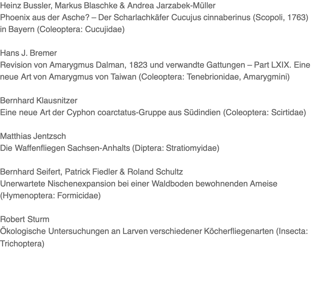Heinz Bussler, Markus Blaschke & Andrea Jarzabek-Müller Phoenix aus der Asche? – Der Scharlachkäfer Cucujus cinnaberinus (Scopoli, 1763) in Bayern (Coleoptera: Cucujidae)  Hans J. Bremer Revision von Amarygmus Dalman, 1823 und verwandte Gattungen – Part LXIX. Eine neue Art von Amarygmus von Taiwan (Coleoptera: Tenebrionidae, Amarygmini)  Bernhard Klausnitzer Eine neue Art der Cyphon coarctatus-Gruppe aus Südindien (Coleoptera: Scirtidae)  Matthias Jentzsch Die Waffenfliegen Sachsen-Anhalts (Diptera: Stratiomyidae)  Bernhard Seifert, Patrick Fiedler & Roland Schultz Unerwartete Nischenexpansion bei einer Waldboden bewohnenden Ameise (Hymenoptera: Formicidae)  Robert Sturm Ökologische Untersuchungen an Larven verschiedener Köcherfliegenarten (Insecta: Trichoptera)
