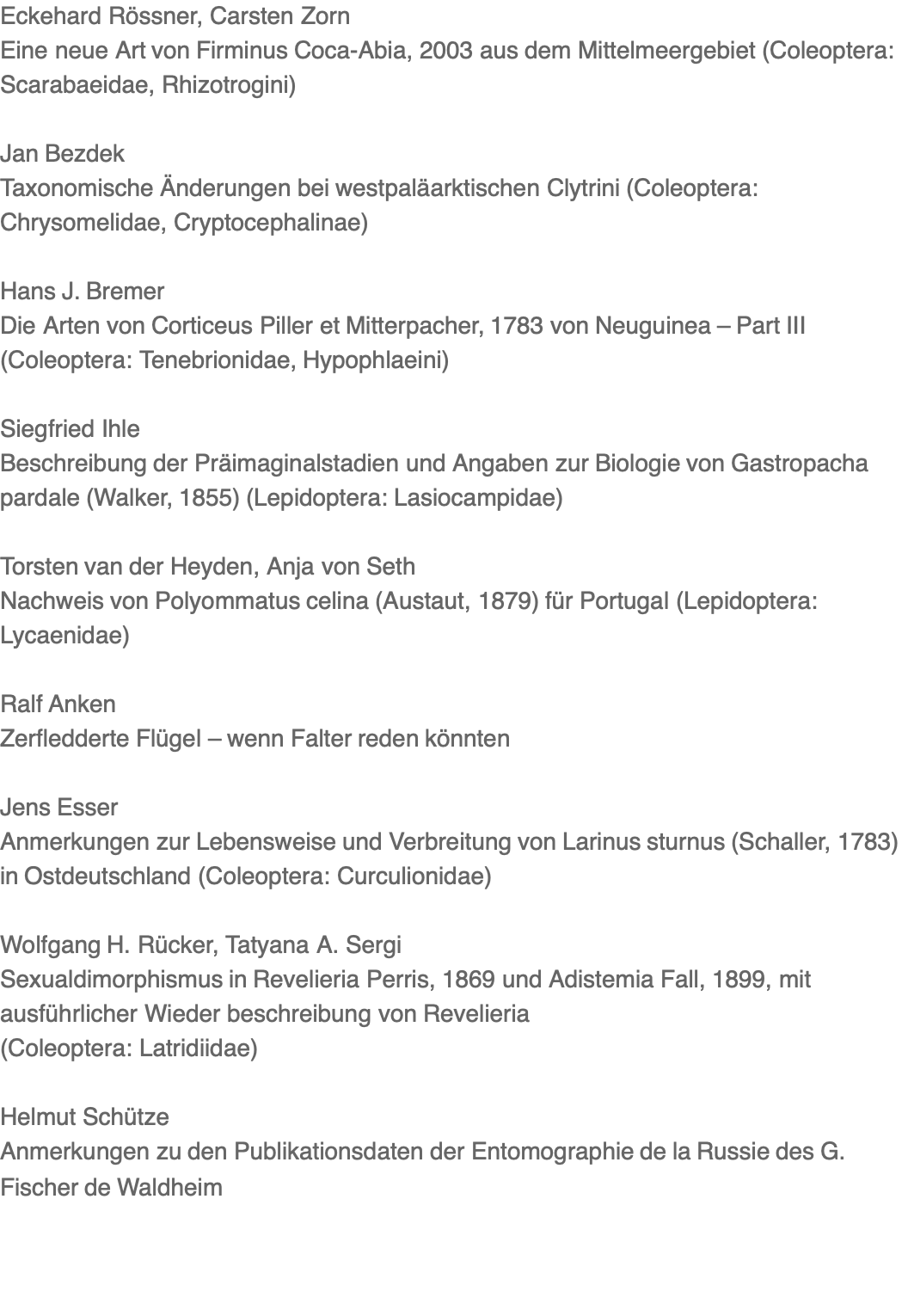 Eckehard Rössner, Carsten Zorn Eine neue Art von Firminus Coca-Abia, 2003 aus dem Mittelmeergebiet (Coleoptera: Scarabaeidae, Rhizotrogini)  Jan Bezdek Taxonomische Änderungen bei westpaläarktischen Clytrini (Coleoptera: Chrysomelidae, Cryptocephalinae)  Hans J. Bremer Die Arten von Corticeus Piller et Mitterpacher, 1783 von Neuguinea – Part III (Coleoptera: Tenebrionidae, Hypophlaeini)  Siegfried Ihle Beschreibung der Präimaginalstadien und Angaben zur Biologie von Gastropacha pardale (Walker, 1855) (Lepidoptera: Lasiocampidae)  Torsten van der Heyden, Anja von Seth Nachweis von Polyommatus celina (Austaut, 1879) für Portugal (Lepidoptera: Lycaenidae)  Ralf Anken Zerfledderte Flügel – wenn Falter reden könnten  Jens Esser Anmerkungen zur Lebensweise und Verbreitung von Larinus sturnus (Schaller, 1783) in Ostdeutschland (Coleoptera: Curculionidae)  Wolfgang H. Rücker, Tatyana A. Sergi Sexualdimorphismus in Revelieria Perris, 1869 und Adistemia Fall, 1899, mit ausführlicher Wieder beschreibung von Revelieria (Coleoptera: Latridiidae)  Helmut Schütze Anmerkungen zu den Publikationsdaten der Entomographie de la Russie des G. Fischer de Waldheim