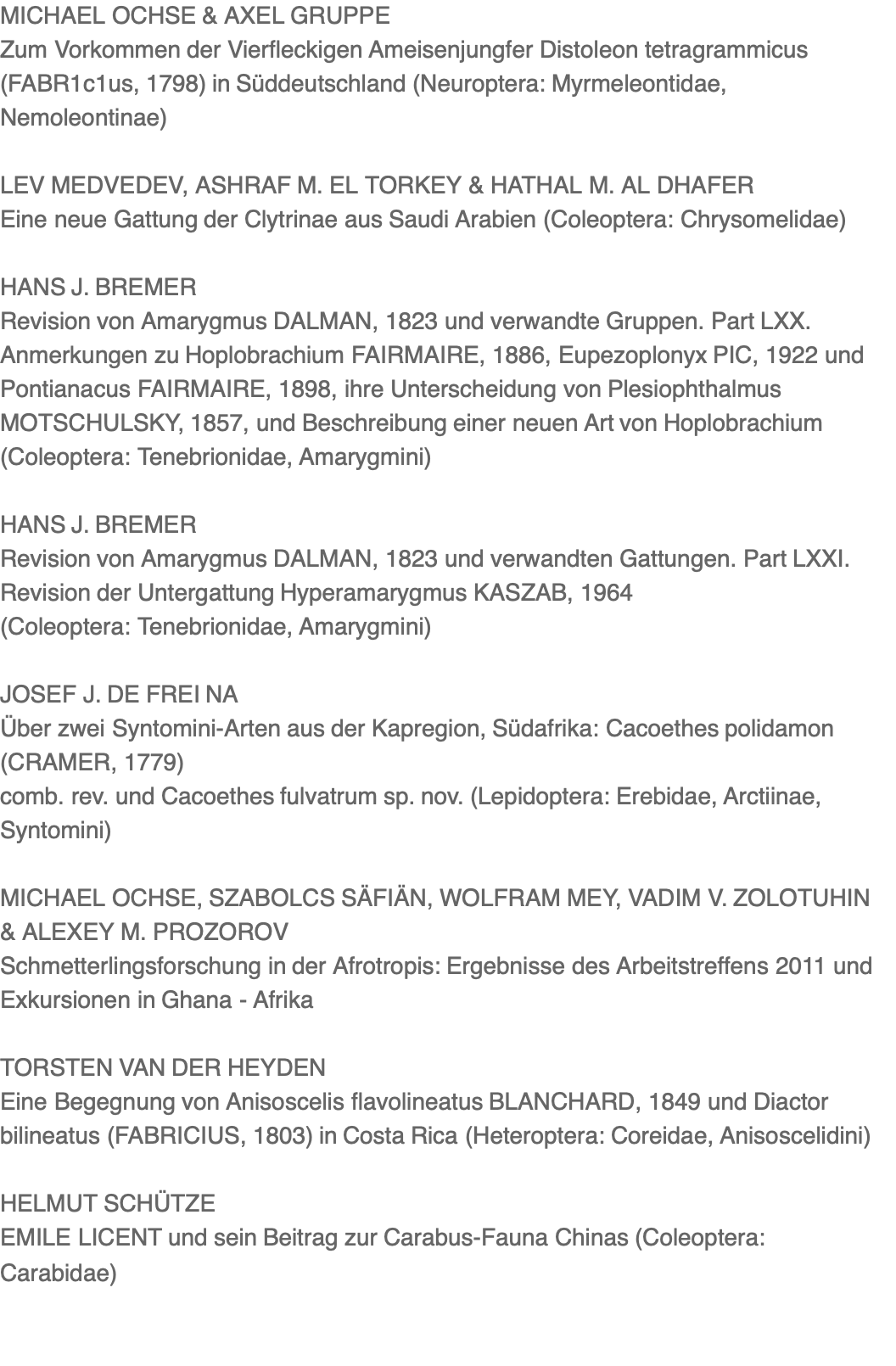 MICHAEL OCHSE & AXEL GRUPPE Zum Vorkommen der Vierfleckigen Ameisenjungfer Distoleon tetragrammicus (FABR1c1us, 1798) in Süddeutschland (Neuroptera: Myrmeleontidae, Nemoleontinae)  LEV MEDVEDEV, ASHRAF M. EL TORKEY & HATHAL M. AL DHAFER Eine neue Gattung der Clytrinae aus Saudi Arabien (Coleoptera: Chrysomelidae)  HANS J. BREMER Revision von Amarygmus DALMAN, 1823 und verwandte Gruppen. Part LXX. Anmerkungen zu Hoplobrachium FAIRMAIRE, 1886, Eupezoplonyx PIC, 1922 und Pontianacus FAIRMAIRE, 1898, ihre Unterscheidung von Plesiophthalmus MOTSCHULSKY, 1857, und Beschreibung einer neuen Art von Hoplobrachium (Coleoptera: Tenebrionidae, Amarygmini)  HANS J. BREMER Revision von Amarygmus DALMAN, 1823 und ver­wandten Gattungen. Part LXXI. Revision der Untergattung Hyperamarygmus KASZAB, 1964 (Coleoptera: Tenebrionidae, Amarygmini)  JOSEF J. DE FREI NA Über zwei Syntomini-Arten aus der Kapregion, Südafrika: Cacoethes polidamon (CRAMER, 1779) comb. rev. und Cacoethes fulvatrum sp. nov. (Lepidoptera: Erebidae, Arctiinae, Syntomini)  MICHAEL OCHSE, SZABOLCS SÄFIÄN, WOLFRAM MEY, VADIM V. ZOLOTUHIN & ALEXEY M. PROZOROV Schmetterlingsforschung in der Afrotropis: Ergebnisse des Arbeitstreffens 2011 und Exkursionen in Ghana - Afrika  TORSTEN VAN DER HEYDEN Eine Begegnung von Anisoscelis flavolineatus BLANCHARD, 1849 und Diactor bilineatus (FABRICIUS, 1803) in Costa Rica (Heteroptera: Coreidae, Anisoscelidini)  HELMUT SCHÜTZE EMILE LICENT und sein Beitrag zur Carabus-Fauna Chinas (Coleoptera: Carabidae)