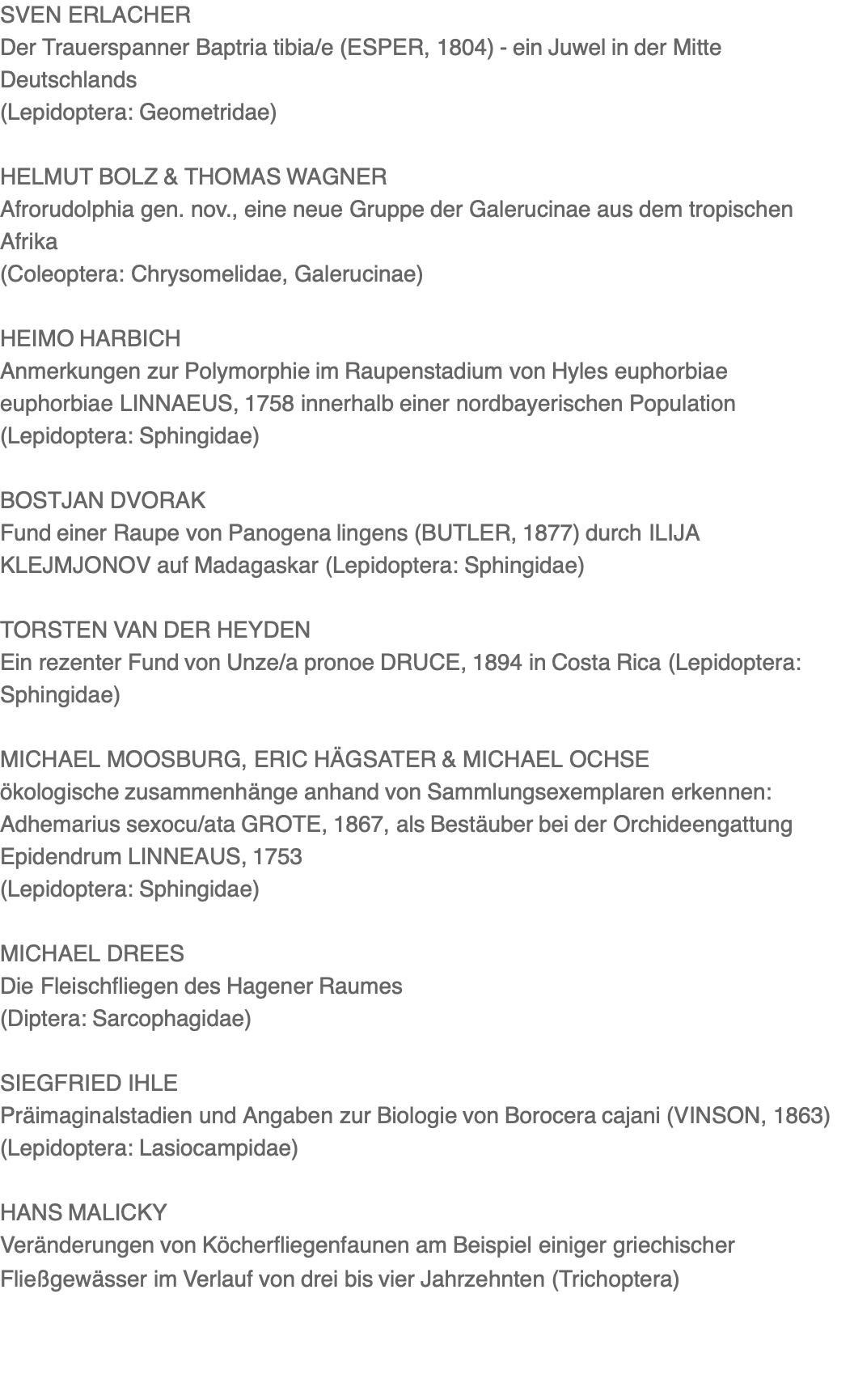 SVEN ERLACHER Der Trauerspanner Baptria tibia/e (ESPER, 1804) - ein Juwel in der Mitte Deutschlands (Lepidoptera: Geometridae)  HELMUT BOLZ & THOMAS WAGNER Afrorudolphia gen. nov., eine neue Gruppe der Galerucinae aus dem tropischen Afrika (Coleoptera: Chrysomelidae, Galerucinae)  HEIMO HARBICH Anmerkungen zur Polymorphie im Raupenstadium von Hyles euphorbiae euphorbiae LINNAEUS, 1758 innerhalb einer nordbayerischen Population (Lepidoptera: Sphingidae)  BOSTJAN DVORAK Fund einer Raupe von Panogena lingens (BUTLER, 1877) durch ILIJA KLEJMJONOV auf Madagaskar (Lepidoptera: Sphingidae)  TORSTEN VAN DER HEYDEN Ein rezenter Fund von Unze/a pronoe DRUCE, 1894 in Costa Rica (Lepidoptera: Sphingidae)  MICHAEL MOOSBURG, ERIC HÄGSATER & MICHAEL OCHSE ökologische zusammenhänge anhand von Sammlungsexemplaren erkennen: Adhemarius sexocu/ata GROTE, 1867, als Bestäuber bei der Orchideengattung Epidendrum LINNEAUS, 1753 (Lepidoptera: Sphingidae)  MICHAEL DREES Die Fleischfliegen des Hagener Raumes (Diptera: Sarcophagidae)  SIEGFRIED IHLE Präimaginalstadien und Angaben zur Biologie von Borocera cajani (VINSON, 1863) (Lepidoptera: Lasiocampidae)  HANS MALICKY Veränderungen von Köcherfliegenfaunen am Beispiel einiger griechischer Fließgewässer im Verlauf von drei bis vier Jahrzehnten (Trichoptera)