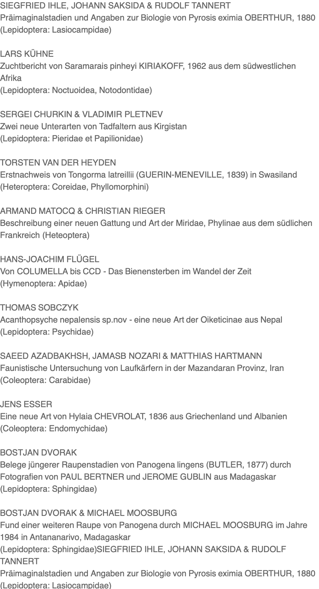 SIEGFRIED IHLE, JOHANN SAKSIDA & RUDOLF TANNERT Präimaginalstadien und Angaben zur Biologie von Pyrosis eximia OBERTHUR, 1880 (Lepidoptera: Lasiocampidae)  LARS KÜHNE Zuchtbericht von Saramarais pinheyi KIRIAKOFF, 1962 aus dem südwestlichen Afrika (Lepidoptera: Noctuoidea, Notodontidae)  SERGEI CHURKIN & VLADIMIR PLETNEV Zwei neue Unterarten von Tadfaltern aus Kirgistan (Lepidoptera: Pieridae et Papilionidae)  TORSTEN VAN DER HEYDEN Erstnachweis von Tongorma latreillii (GUERIN-MENEVILLE, 1839) in Swasiland (Heteroptera: Coreidae, Phyllomorphini)  ARMAND MATOCQ & CHRISTIAN RIEGER Beschreibung einer neuen Gattung und Art der Miridae, Phylinae aus dem südlichen Frankreich (Heteoptera)  HANS-JOACHIM FLÜGEL Von COLUMELLA bis CCD - Das Bienensterben im Wandel der Zeit (Hymenoptera: Apidae)  THOMAS SOBCZYK Acanthopsyche nepalensis sp.nov - eine neue Art der Oiketicinae aus Nepal (Lepidoptera: Psychidae)  SAEED AZADBAKHSH, JAMASB NOZARI & MATTHIAS HARTMANN Faunistische Untersuchung von Laufkärfern in der Mazandaran Provinz, Iran (Coleoptera: Carabidae)  JENS ESSER Eine neue Art von Hylaia CHEVROLAT, 1836 aus Griechenland und Albanien (Coleoptera: Endomychidae)  BOSTJAN DVORAK Belege jüngerer Raupenstadien von Panogena lingens (BUTLER, 1877) durch Fotografien von PAUL BERTNER und JEROME GUBLIN aus Madagaskar (Lepidoptera: Sphingidae)  BOSTJAN DVORAK & MICHAEL MOOSBURG Fund einer weiteren Raupe von Panogena durch MICHAEL MOOSBURG im Jahre 1984 in Antananarivo, Madagaskar (Lepidoptera: Sphingidae)SIEGFRIED IHLE, JOHANN SAKSIDA & RUDOLF TANNERT Präimaginalstadien und Angaben zur Biologie von Pyrosis eximia OBERTHUR, 1880 (Lepidoptera: Lasiocampidae)  LARS KÜHNE Zuchtbericht von Saramarais pinheyi KIRIAKOFF, 1962 aus dem südwestlichen Afrika (Lepidoptera: Noctuoidea, Notodontidae)  SERGEI CHURKIN & VLADIMIR PLETNEV Zwei neue Unterarten von Tadfaltern aus Kirgistan (Lepidoptera: Pieridae et Papilionidae)  TORSTEN VAN DER HEYDEN Erstnachweis von Tongorma latreillii (GUERIN-MENEVILLE, 1839) in Swasiland (Heteroptera: Coreidae, Phyllomorphini)  ARMAND MATOCQ & CHRISTIAN RIEGER Beschreibung einer neuen Gattung und Art der Miridae, Phylinae aus dem südlichen Frankreich (Heteoptera)  HANS-JOACHIM FLÜGEL Von COLUMELLA bis CCD - Das Bienensterben im Wandel der Zeit (Hymenoptera: Apidae)  THOMAS SOBCZYK Acanthopsyche nepalensis sp.nov - eine neue Art der Oiketicinae aus Nepal (Lepidoptera: Psychidae)  SAEED AZADBAKHSH, JAMASB NOZARI & MATTHIAS HARTMANN Faunistische Untersuchung von Laufkärfern in der Mazandaran Provinz, Iran (Coleoptera: Carabidae)  JENS ESSER Eine neue Art von Hylaia CHEVROLAT, 1836 aus Griechenland und Albanien (Coleoptera: Endomychidae)  BOSTJAN DVORAK Belege jüngerer Raupenstadien von Panogena lingens (BUTLER, 1877) durch Fotografien von PAUL BERTNER und JEROME GUBLIN aus Madagaskar (Lepidoptera: Sphingidae)  BOSTJAN DVORAK & MICHAEL MOOSBURG Fund einer weiteren Raupe von Panogena durch MICHAEL MOOSBURG im Jahre 1984 in Antananarivo, Madagaskar (Lepidoptera: Sphingidae)