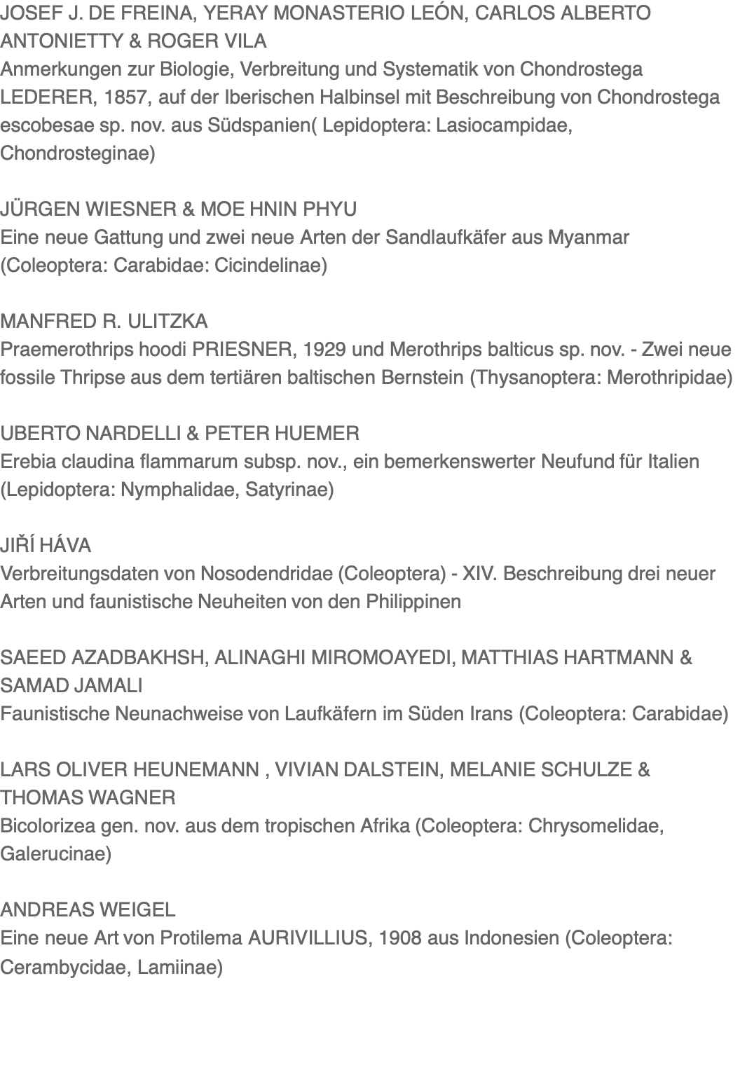 JOSEF J. DE FREINA, YERAY MONASTERIO LEÓN, CARLOS ALBERTO ANTONIETTY & ROGER VILA Anmerkungen zur Biologie, Verbreitung und Systematik von Chondrostega LEDERER, 1857, auf der Iberischen Halbinsel mit Beschreibung von Chondrostega escobesae sp. nov. aus Südspanien( Lepidoptera: Lasiocampidae, Chondrosteginae)  JÜRGEN WIESNER & MOE HNIN PHYU Eine neue Gattung und zwei neue Arten der Sandlaufkäfer aus Myanmar (Coleoptera: Carabidae: Cicindelinae)  MANFRED R. ULITZKA Praemerothrips hoodi PRIESNER, 1929 und Merothrips balticus sp. nov. - Zwei neue fossile Thripse aus dem tertiären baltischen Bernstein (Thysanoptera: Merothripidae)  UBERTO NARDELLI & PETER HUEMER Erebia claudina flammarum subsp. nov., ein bemerkenswerter Neufund für Italien (Lepidoptera: Nymphalidae, Satyrinae)  JIŘÍ HÁVA Verbreitungsdaten von Nosodendridae (Coleoptera) - XIV. Beschreibung drei neuer Arten und faunistische Neuheiten von den Philippinen  SAEED AZADBAKHSH, ALINAGHI MIROMOAYEDI, MATTHIAS HARTMANN & SAMAD JAMALI Faunistische Neunachweise von Laufkäfern im Süden Irans (Coleoptera: Carabidae)  LARS OLIVER HEUNEMANN , VIVIAN DALSTEIN, MELANIE SCHULZE & THOMAS WAGNER Bicolorizea gen. nov. aus dem tropischen Afrika (Coleoptera: Chrysomelidae, Galerucinae)  ANDREAS WEIGEL Eine neue Art von Protilema AURIVILLIUS, 1908 aus Indonesien (Coleoptera: Cerambycidae, Lamiinae)