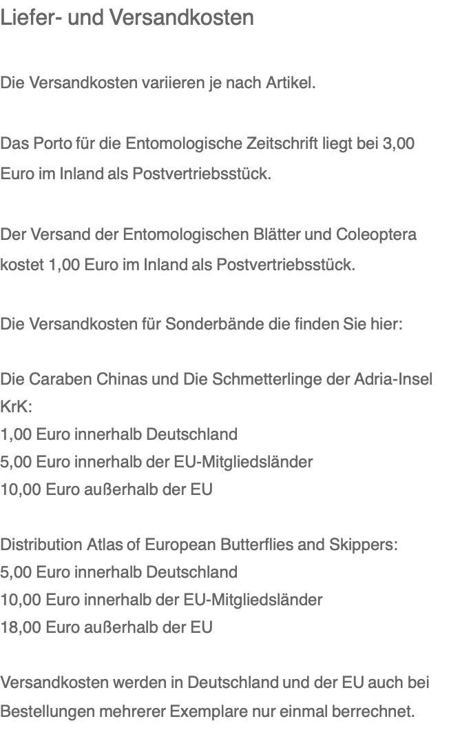 Liefer- und Versandkosten  Die Versandkosten variieren je nach Artikel.  Das Porto für die Entomologische Zeitschrift liegt bei 3,00 Euro im Inland als Postvertriebsstück.  Der Versand der Entomologischen Blätter und Coleoptera kostet 1,00 Euro im Inland als Postvertriebsstück.  Die Versandkosten für Sonderbände die finden Sie hier:  Die Caraben Chinas und Die Schmetterlinge der Adria-Insel KrK: 1,00 Euro innerhalb Deutschland 5,00 Euro innerhalb der EU-Mitgliedsländer 10,00 Euro außerhalb der EU  Distribution Atlas of European Butterflies and Skippers: 5,00 Euro innerhalb Deutschland 10,00 Euro innerhalb der EU-Mitgliedsländer 18,00 Euro außerhalb der EU   Versandkosten werden in Deutschland und der EU auch bei Bestellungen mehrerer Exemplare nur einmal berrechnet.