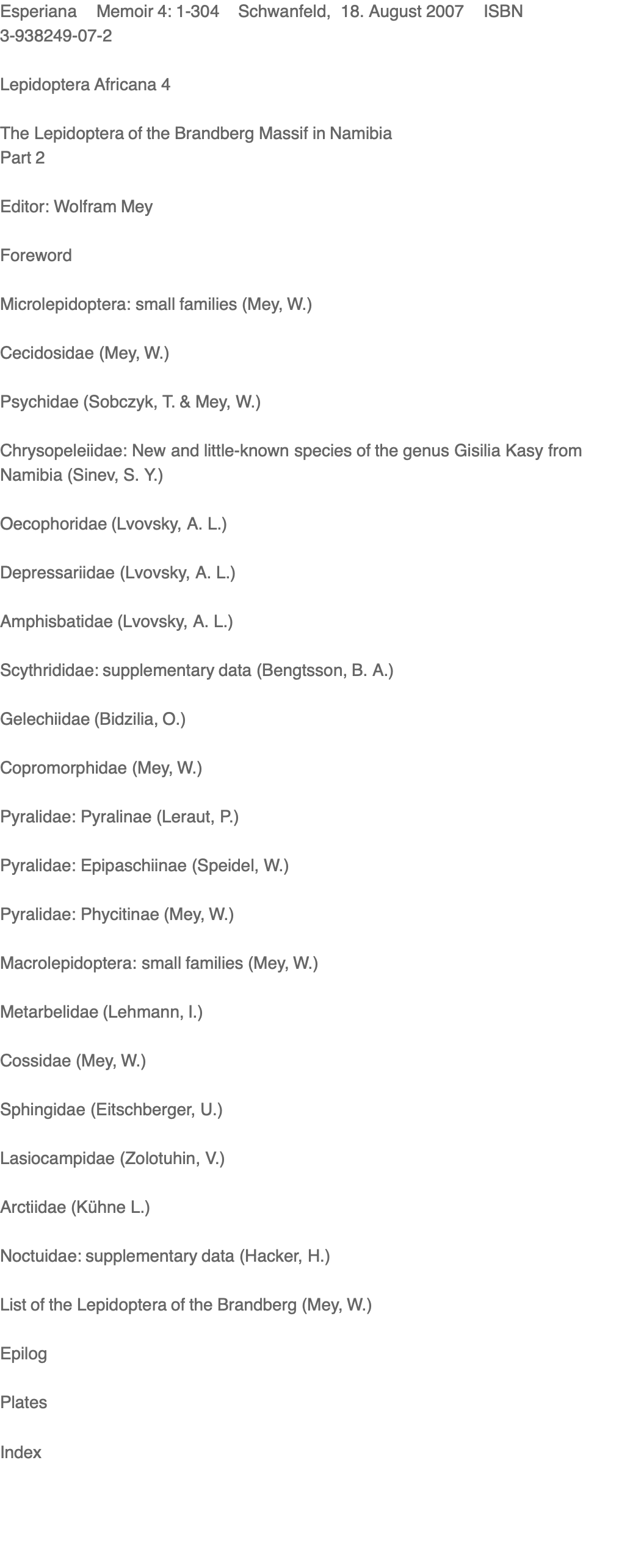 Esperiana    Memoir 4: 1-304    Schwanfeld,  18. August 2007    ISBN    3-938249-07-2  Lepidoptera Africana 4  The Lepidoptera of the Brandberg Massif in Namibia Part 2  Editor: Wolfram Mey  Foreword    Microlepidoptera: small families (Mey, W.)    Cecidosidae (Mey, W.)    Psychidae (Sobczyk, T. & Mey, W.)    Chrysopeleiidae: New and little-known species of the genus Gisilia Kasy from Namibia (Sinev, S. Y.)    Oecophoridae (Lvovsky, A. L.)    Depressariidae (Lvovsky, A. L.)    Amphisbatidae (Lvovsky, A. L.)    Scythrididae: supplementary data (Bengtsson, B. A.)    Gelechiidae (Bidzilia, O.)    Copromorphidae (Mey, W.)    Pyralidae: Pyralinae (Leraut, P.)    Pyralidae: Epipaschiinae (Speidel, W.)    Pyralidae: Phycitinae (Mey, W.)    Macrolepidoptera: small families (Mey, W.)    Metarbelidae (Lehmann, I.)    Cossidae (Mey, W.)    Sphingidae (Eitschberger, U.)    Lasiocampidae (Zolotuhin, V.)    Arctiidae (Kühne L.)    Noctuidae: supplementary data (Hacker, H.)    List of the Lepidoptera of the Brandberg (Mey, W.)    Epilog    Plates    Index