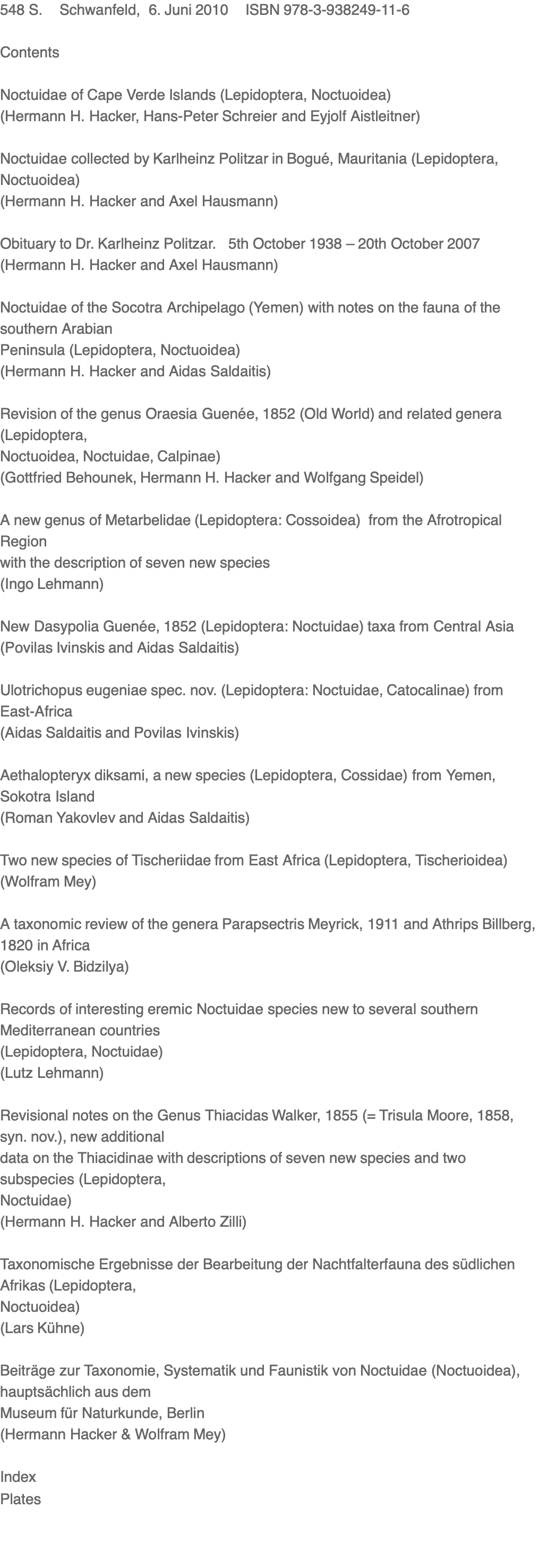 548 S.    Schwanfeld,  6. Juni 2010    ISBN 978-3-938249-11-6  Contents  Noctuidae of Cape Verde Islands (Lepidoptera, Noctuoidea)  (Hermann H. Hacker, Hans-Peter Schreier and Eyjolf Aistleitner)  Noctuidae collected by Karlheinz Politzar in Bogué, Mauritania (Lepidoptera, Noctuoidea) (Hermann H. Hacker and Axel Hausmann)  Obituary to Dr. Karlheinz Politzar.   5th October 1938 – 20th October 2007 (Hermann H. Hacker and Axel Hausmann)   Noctuidae of the Socotra Archipelago (Yemen) with notes on the fauna of the southern Arabian Peninsula (Lepidoptera, Noctuoidea) (Hermann H. Hacker and Aidas Saldaitis)   Revision of the genus Oraesia Guenée, 1852 (Old World) and related genera (Lepidoptera, Noctuoidea, Noctuidae, Calpinae) (Gottfried Behounek, Hermann H. Hacker and Wolfgang Speidel)  A new genus of Metarbelidae (Lepidoptera: Cossoidea)  from the Afrotropical Region with the description of seven new species (Ingo Lehmann)  New Dasypolia Guenée, 1852 (Lepidoptera: Noctuidae) taxa from Central Asia (Povilas Ivinskis and Aidas Saldaitis)  Ulotrichopus eugeniae spec. nov. (Lepidoptera: Noctuidae, Catocalinae) from East-Africa (Aidas Saldaitis and Povilas Ivinskis)   Aethalopteryx diksami, a new species (Lepidoptera, Cossidae) from Yemen, Sokotra Island (Roman Yakovlev and Aidas Saldaitis)  Two new species of Tischeriidae from East Africa (Lepidoptera, Tischerioidea) (Wolfram Mey)   A taxonomic review of the genera Parapsectris Meyrick, 1911 and Athrips Billberg, 1820 in Africa (Oleksiy V. Bidzilya)  Records of interesting eremic Noctuidae species new to several southern Mediterranean countries (Lepidoptera, Noctuidae) (Lutz Lehmann)   Revisional notes on the Genus Thiacidas Walker, 1855 (= Trisula Moore, 1858, syn. nov.), new additional data on the Thiacidinae with descriptions of seven new species and two subspecies (Lepidoptera, Noctuidae) (Hermann H. Hacker and Alberto Zilli)   Taxonomische Ergebnisse der Bearbeitung der Nachtfalterfauna des südlichen Afrikas (Lepidoptera, Noctuoidea) (Lars Kühne)  Beiträge zur Taxonomie, Systematik und Faunistik von Noctuidae (Noctuoidea), hauptsächlich aus dem Museum für Naturkunde, Berlin (Hermann Hacker & Wolfram Mey)   Index Plates