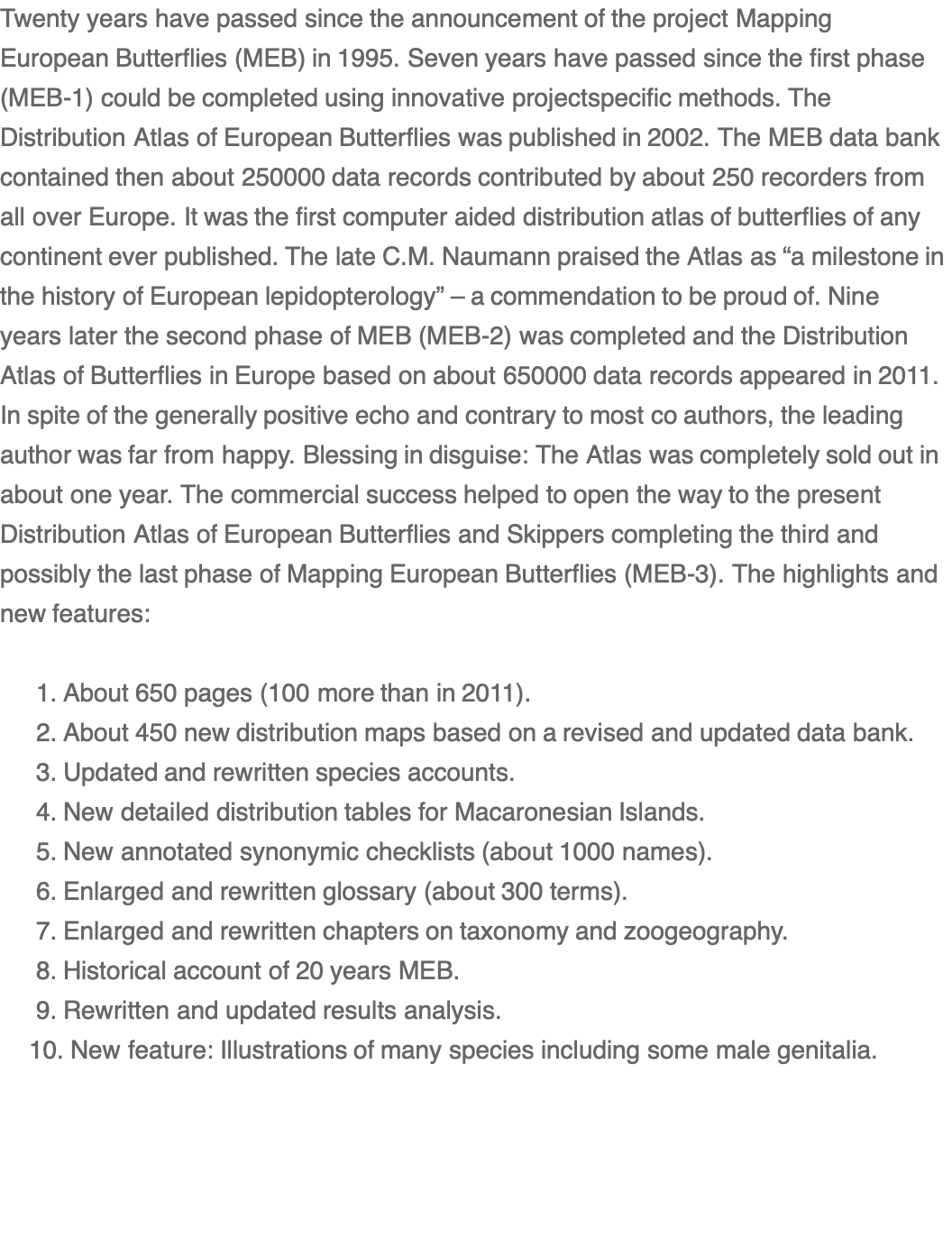 Twenty years have passed since the announcement of the project Mapping European Butterflies (MEB) in 1995. Seven years have passed since the first phase (MEB-1) could be completed using innovative projectspecific methods. The Distribution Atlas of European Butterflies was published in 2002. The MEB data bank contained then about 250000 data records contributed by about 250 recorders from all over Europe. It was the first computer aided distribution atlas of butterflies of any continent ever published. The late C.M. Naumann praised the Atlas as “a milestone in the history of European lepidopterology” – a commendation to be proud of. Nine years later the second phase of MEB (MEB-2) was completed and the Distribution Atlas of Butterflies in Europe based on about 650000 data records appeared in 2011. In spite of the generally positive echo and contrary to most co authors, the leading author was far from happy. Blessing in disguise: The Atlas was completely sold out in about one year. The commercial success helped to open the way to the present Distribution Atlas of European Butterflies and Skippers completing the third and possibly the last phase of Mapping European Butterflies (MEB-3). The highlights and new features:       1. About 650 pages (100 more than in 2011).      2. About 450 new distribution maps based on a revised and updated data bank.      3. Updated and rewritten species accounts.      4. New detailed distribution tables for Macaronesian Islands.      5. New annotated synonymic checklists (about 1000 names).      6. Enlarged and rewritten glossary (about 300 terms).      7. Enlarged and rewritten chapters on taxonomy and zoogeography.      8. Historical account of 20 years MEB.      9. Rewritten and updated results analysis.     10. New feature: Illustrations of many species including some male genitalia.