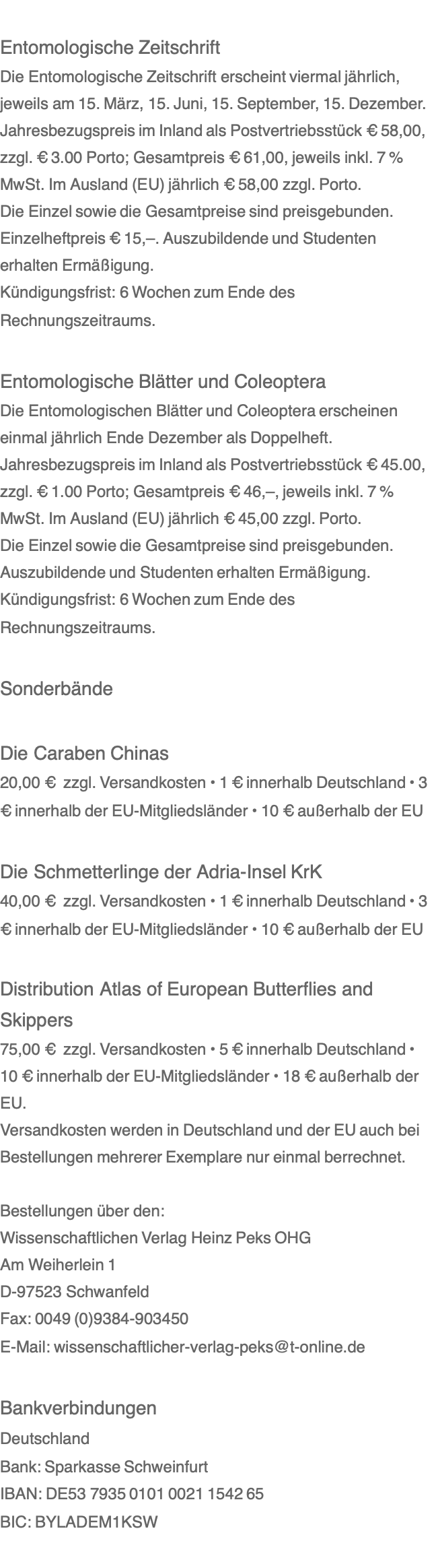  Entomologische Zeitschrift Die Entomologische Zeitschrift erscheint viermal jährlich, jeweils am 15. März, 15. Juni, 15. September, 15. Dezember.  Jahresbezugspreis im Inland als Postvertriebsstück € 58,00, zzgl. € 3.00 Porto; Gesamtpreis € 61,00, jeweils inkl. 7 % MwSt. Im Ausland (EU) jährlich € 58,00 zzgl. Porto. Die Einzel sowie die Gesamtpreise sind preisgebunden. Einzelheftpreis € 15,–. Auszubildende und Studenten erhalten Ermäßigung. Kündigungsfrist: 6 Wochen zum Ende des Rechnungszeitraums.   Entomologische Blätter und Coleoptera Die Entomologischen Blätter und Coleoptera erscheinen einmal jährlich Ende Dezember als Doppelheft. Jahresbezugspreis im Inland als Postvertriebsstück € 45.00, zzgl. € 1.00 Porto; Gesamtpreis € 46,–, jeweils inkl. 7 % MwSt. Im Ausland (EU) jährlich € 45,00 zzgl. Porto. Die Einzel sowie die Gesamtpreise sind preisgebunden. Auszubildende und Studenten erhalten Ermäßigung. Kündigungsfrist: 6 Wochen zum Ende des Rechnungszeitraums.   Sonderbände   Die Caraben Chinas 20,00 €  zzgl. Versandkosten • 1 € innerhalb Deutschland • 3 € innerhalb der EU-Mitgliedsländer • 10 € außerhalb der EU   Die Schmetterlinge der Adria-Insel KrK 40,00 €  zzgl. Versandkosten • 1 € innerhalb Deutschland • 3 € innerhalb der EU-Mitgliedsländer • 10 € außerhalb der EU   Distribution Atlas of European Butterflies and Skippers 75,00 €  zzgl. Versandkosten • 5 € innerhalb Deutschland • 10 € innerhalb der EU-Mitgliedsländer • 18 € außerhalb der EU. Versandkosten werden in Deutschland und der EU auch bei Bestellungen mehrerer Exemplare nur einmal berrechnet.   Bestellungen über den: Wissenschaftlichen Verlag Heinz Peks OHG Am Weiherlein 1 D-97523 Schwanfeld Fax: 0049 (0)9384-903450 E-Mail: wissenschaftlicher-verlag-peks@t-online.de   Bankverbindungen Deutschland Bank: Sparkasse Schweinfurt IBAN: DE53 7935 0101 0021 1542 65 BIC: BYLADEM1KSW 