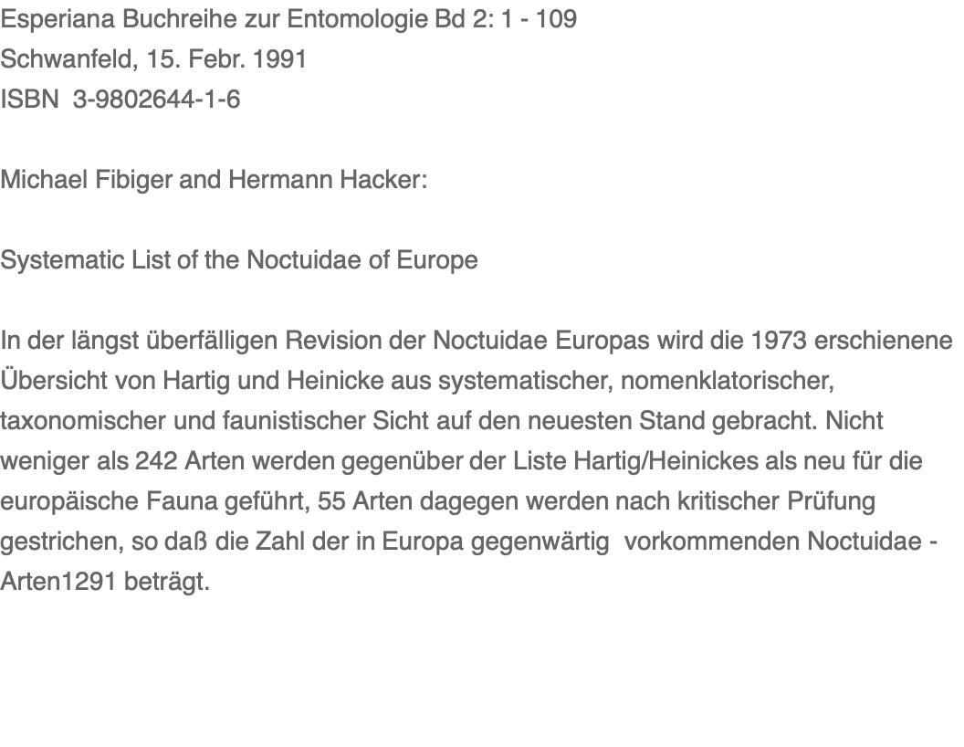 Esperiana Buchreihe zur Entomologie Bd 2: 1 - 109 Schwanfeld, 15. Febr. 1991 ISBN  3-9802644-1-6  Michael Fibiger and Hermann Hacker:  Systematic List of the Noctuidae of Europe                             In der längst überfälligen Revision der Noctuidae Europas wird die 1973 erschienene Übersicht von Hartig und Heinicke aus systematischer, nomenklatorischer, taxonomischer und faunistischer Sicht auf den neuesten Stand gebracht. Nicht weniger als 242 Arten werden gegenüber der Liste Hartig/Heinickes als neu für die europäische Fauna geführt, 55 Arten dagegen werden nach kritischer Prüfung gestrichen, so daß die Zahl der in Europa gegenwärtig  vorkommenden Noctuidae - Arten1291 beträgt.