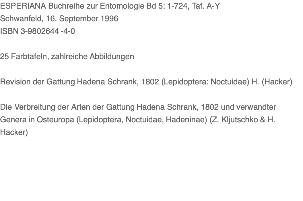 ESPERIANA Buchreihe zur Entomologie Bd 5: 1-724, Taf. A-Y Schwanfeld, 16. September 1996 ISBN 3-9802644 -4-0  25 Farbtafeln, zahlreiche Abbildungen  Revision der Gattung Hadena Schrank, 1802 (Lepidoptera: Noctuidae) H. (Hacker)    Die Verbreitung der Arten der Gattung Hadena Schrank, 1802 und verwandter Genera in Osteuropa (Lepidoptera, Noctuidae, Hadeninae) (Z. Kljutschko & H. Hacker)