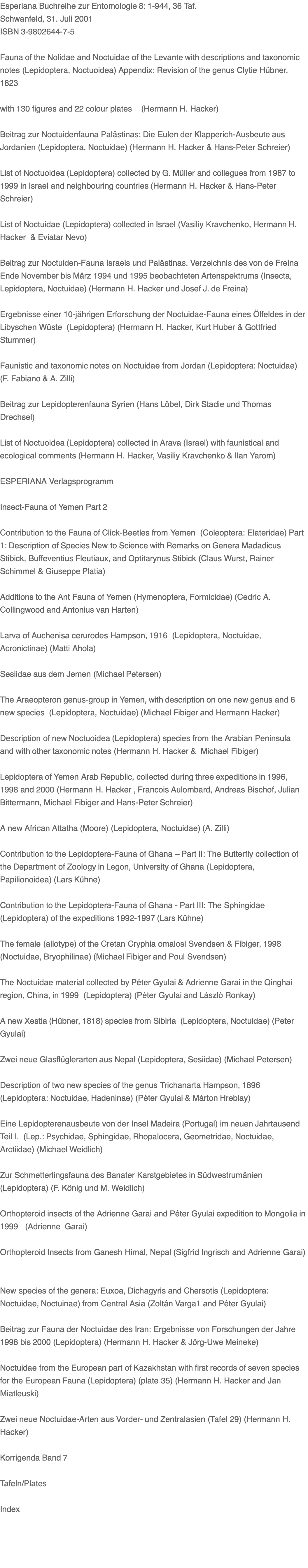 Esperiana Buchreihe zur Entomologie 8: 1-944, 36 Taf. Schwanfeld, 31. Juli 2001 ISBN 3-9802644-7-5  Fauna of the Nolidae and Noctuidae of the Levante with descriptions and taxonomic notes (Lepidoptera, Noctuoidea) Appendix: Revision of the genus Clytie Hübner, 1823  with 130 figures and 22 colour plates    (Hermann H. Hacker)    Beitrag zur Noctuidenfauna Palästinas: Die Eulen der Klapperich-Ausbeute aus Jordanien (Lepidoptera, Noctuidae) (Hermann H. Hacker & Hans-Peter Schreier)   List of Noctuoidea (Lepidoptera) collected by G. Müller and collegues from 1987 to 1999 in Israel and neighbouring countries (Hermann H. Hacker & Hans-Peter Schreier)    List of Noctuidae (Lepidoptera) collected in Israel (Vasiliy Kravchenko, Hermann H. Hacker  & Eviatar Nevo)   Beitrag zur Noctuiden-Fauna Israels und Palästinas. Verzeichnis des von de Freina Ende November bis März 1994 und 1995 beobachteten Artenspektrums (Insecta, Lepidoptera, Noctuidae) (Hermann H. Hacker und Josef J. de Freina)    Ergebnisse einer 10-jährigen Erforschung der Noctuidae-Fauna eines Ölfeldes in der Libyschen Wüste  (Lepidoptera) (Hermann H. Hacker, Kurt Huber & Gottfried Stummer)   Faunistic and taxonomic notes on Noctuidae from Jordan (Lepidoptera: Noctuidae) (F. Fabiano & A. Zilli)    Beitrag zur Lepidopterenfauna Syrien (Hans Löbel, Dirk Stadie und Thomas Drechsel)   List of Noctuoidea (Lepidoptera) collected in Arava (Israel) with faunistical and ecological comments (Hermann H. Hacker, Vasiliy Kravchenko & Ilan Yarom)   ESPERIANA Verlagsprogramm  Insect-Fauna of Yemen Part 2  Contribution to the Fauna of Click-Beetles from Yemen  (Coleoptera: Elateridae) Part 1: Description of Species New to Science with Remarks on Genera Madadicus Stibick, Buffeventius Fleutiaux, and Optitarynus Stibick (Claus Wurst, Rainer Schimmel & Giuseppe Platia)   Additions to the Ant Fauna of Yemen (Hymenoptera, Formicidae) (Cedric A. Collingwood and Antonius van Harten)   Larva of Auchenisa cerurodes Hampson, 1916  (Lepidoptera, Noctuidae, Acronictinae) (Matti Ahola)   Sesiidae aus dem Jemen (Michael Petersen)  The Araeopteron genus-group in Yemen, with description on one new genus and 6 new species  (Lepidoptera, Noctuidae) (Michael Fibiger and Hermann Hacker)  Description of new Noctuoidea (Lepidoptera) species from the Arabian Peninsula and with other taxonomic notes (Hermann H. Hacker &  Michael Fibiger)  Lepidoptera of Yemen Arab Republic, collected during three expeditions in 1996, 1998 and 2000 (Hermann H. Hacker , Francois Aulombard, Andreas Bischof, Julian Bittermann, Michael Fibiger and Hans-Peter Schreier)   A new African Attatha (Moore) (Lepidoptera, Noctuidae) (A. Zilli)   Contribution to the Lepidoptera-Fauna of Ghana – Part II: The Butterfly collection of the Department of Zoology in Legon, University of Ghana (Lepidoptera, Papilionoidea) (Lars Kühne)   Contribution to the Lepidoptera-Fauna of Ghana - Part III: The Sphingidae (Lepidoptera) of the expeditions 1992-1997 (Lars Kühne)    The female (allotype) of the Cretan Cryphia omalosi Svendsen & Fibiger, 1998 (Noctuidae, Bryophilinae) (Michael Fibiger and Poul Svendsen)   The Noctuidae material collected by Péter Gyulai & Adrienne Garai in the Qinghai region, China, in 1999  (Lepidoptera) (Péter Gyulai and László Ronkay)    A new Xestia (Hübner, 1818) species from Sibiria  (Lepidoptera, Noctuidae) (Peter Gyulai)    Zwei neue Glasflüglerarten aus Nepal (Lepidoptera, Sesiidae) (Michael Petersen)  Description of two new species of the genus Trichanarta Hampson, 1896  (Lepidoptera: Noctuidae, Hadeninae) (Péter Gyulai & Márton Hreblay)      Eine Lepidopterenausbeute von der Insel Madeira (Portugal) im neuen Jahrtausend Teil I.  (Lep.: Psychidae, Sphingidae, Rhopalocera, Geometridae, Noctuidae, Arctiidae) (Michael Weidlich)   Zur Schmetterlingsfauna des Banater Karstgebietes in Südwestrumänien (Lepidoptera) (F. König und M. Weidlich)   Orthopteroid insects of the Adrienne Garai and Péter Gyulai expedition to Mongolia in 1999   (Adrienne  Garai)   Orthopteroid Insects from Ganesh Himal, Nepal (Sigfrid Ingrisch and Adrienne Garai)    New species of the genera: Euxoa, Dichagyris and Chersotis (Lepidoptera: Noctuidae, Noctuinae) from Central Asia (Zoltán Varga1 and Péter Gyulai)    Beitrag zur Fauna der Noctuidae des Iran: Ergebnisse von Forschungen der Jahre 1998 bis 2000 (Lepidoptera) (Hermann H. Hacker & Jörg-Uwe Meineke)   Noctuidae from the European part of Kazakhstan with first records of seven species for the European Fauna (Lepidoptera) (plate 35) (Hermann H. Hacker and Jan Miatleuski)    Zwei neue Noctuidae-Arten aus Vorder- und Zentralasien (Tafel 29) (Hermann H. Hacker)    Korrigenda Band 7  Tafeln/Plates  Index