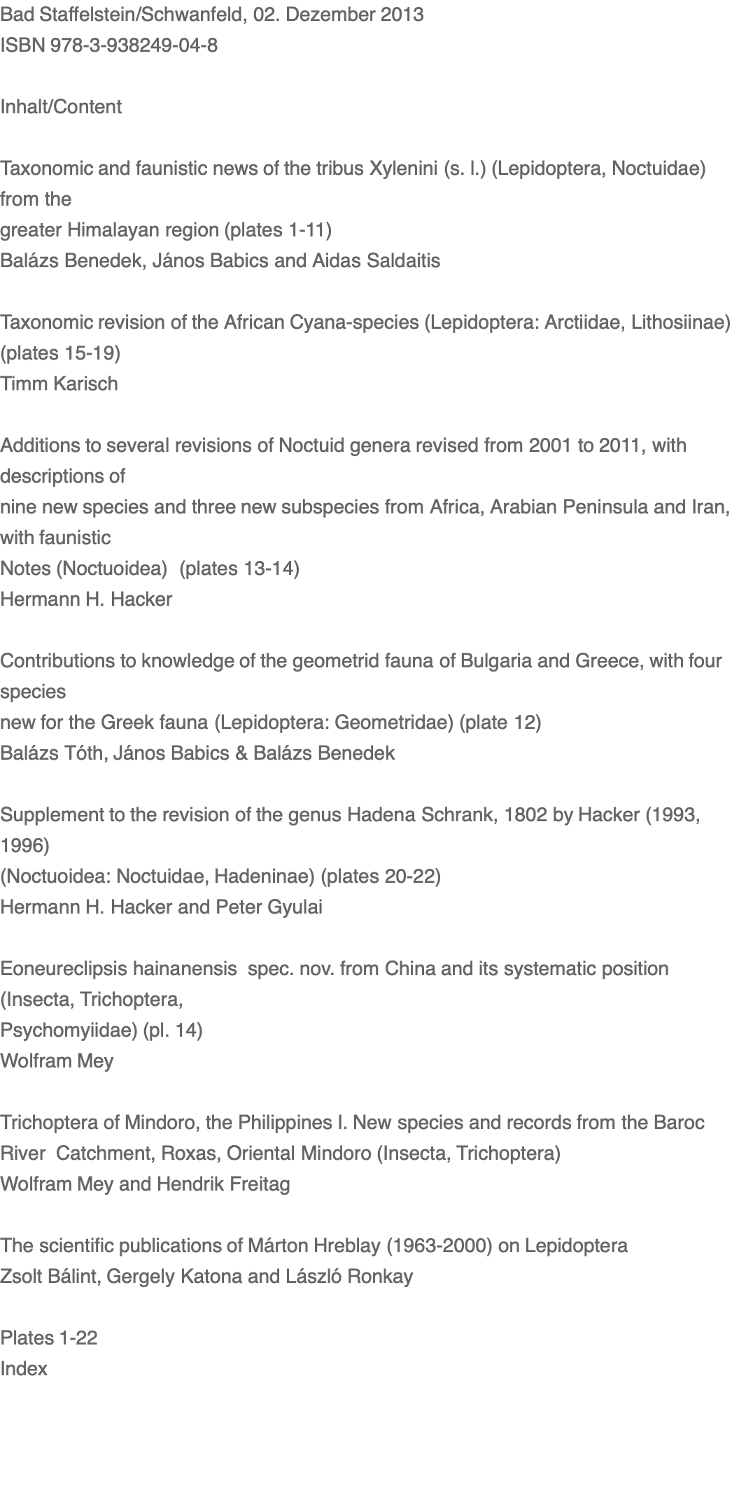 Bad Staffelstein/Schwanfeld, 02. Dezember 2013      ISBN 978-3-938249-04-8  Inhalt/Content  Taxonomic and faunistic news of the tribus Xylenini (s. l.) (Lepidoptera, Noctuidae) from the greater Himalayan region (plates 1-11) Balázs Benedek, János Babics and Aidas Saldaitis      Taxonomic revision of the African Cyana-species (Lepidoptera: Arctiidae, Lithosiinae) (plates 15-19)  Timm Karisch        Additions to several revisions of Noctuid genera revised from 2001 to 2011, with descriptions of nine new species and three new subspecies from Africa, Arabian Peninsula and Iran, with faunistic Notes (Noctuoidea)  (plates 13-14)  Hermann H. Hacker      Contributions to knowledge of the geometrid fauna of Bulgaria and Greece, with four species new for the Greek fauna (Lepidoptera: Geometridae) (plate 12) Balázs Tóth, János Babics & Balázs Benedek       Supplement to the revision of the genus Hadena Schrank, 1802 by Hacker (1993, 1996) (Noctuoidea: Noctuidae, Hadeninae) (plates 20-22)  Hermann H. Hacker and Peter Gyulai  Eoneureclipsis hainanensis  spec. nov. from China and its systematic position (Insecta, Trichoptera, Psychomyiidae) (pl. 14) Wolfram Mey  Trichoptera of Mindoro, the Philippines I. New species and records from the Baroc River  Catchment, Roxas, Oriental Mindoro (Insecta, Trichoptera)  Wolfram Mey and Hendrik Freitag  The scientific publications of Márton Hreblay (1963-2000) on Lepidoptera    Zsolt Bálint, Gergely Katona and László Ronkay   Plates 1-22 Index 