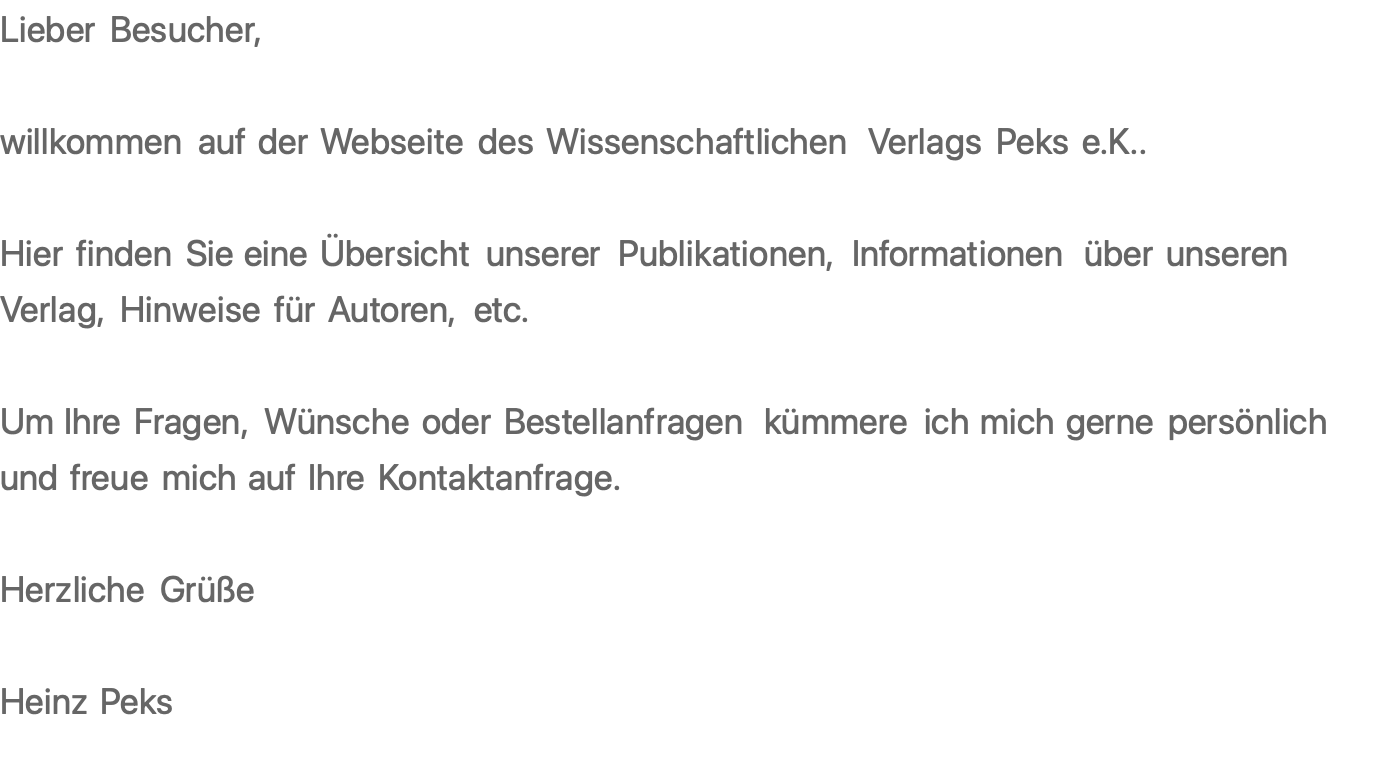 Lieber Besucher,  willkommen auf der Webseite des Wissenschaftlichen Verlags Peks e.K..  Hier finden Sie eine Übersicht unserer Publikationen, Informationen über unseren Verlag, Hinweise für Autoren, etc.  Um Ihre Fragen, Wünsche oder Bestellanfragen kümmere ich mich gerne persönlich und freue mich auf Ihre Kontaktanfrage.  Herzliche Grüße  Heinz Peks