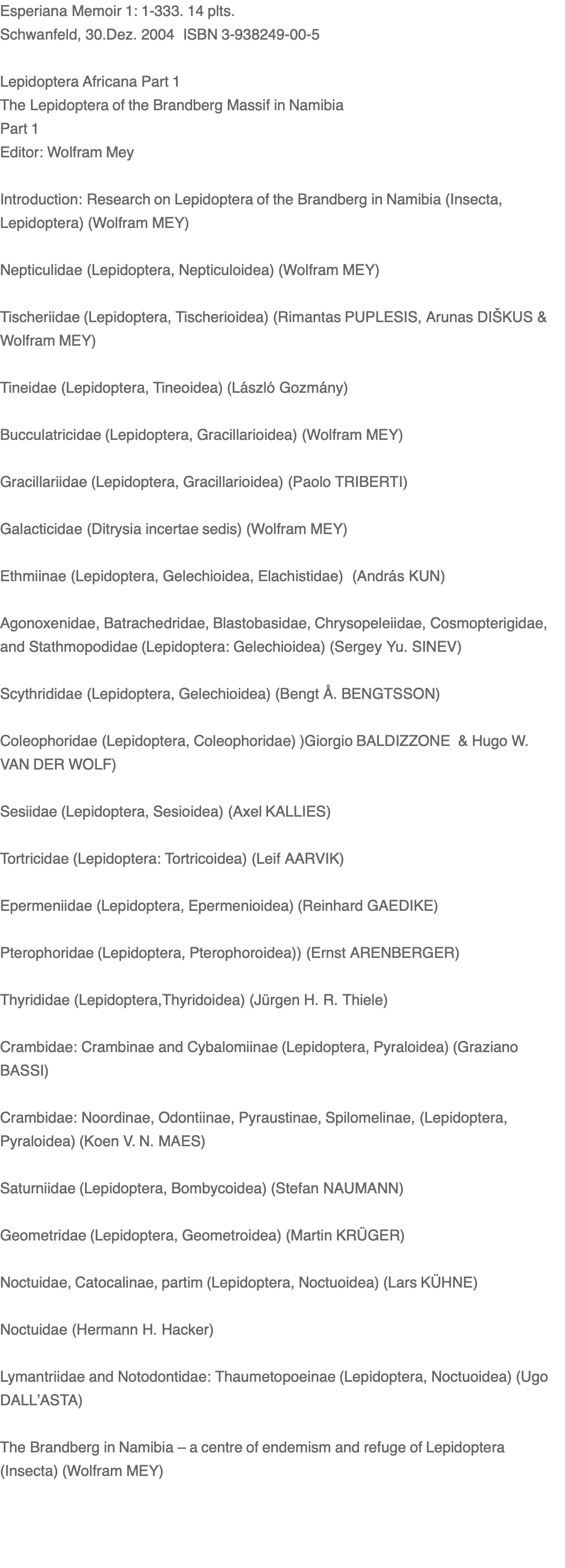 Esperiana Memoir 1: 1-333. 14 plts. Schwanfeld, 30.Dez. 2004  ISBN 3-938249-00-5  Lepidoptera Africana Part 1 The Lepidoptera of the Brandberg Massif in Namibia Part 1 Editor: Wolfram Mey  Introduction: Research on Lepidoptera of the Brandberg in Namibia (Insecta, Lepidoptera) (Wolfram MEY)   Nepticulidae (Lepidoptera, Nepticuloidea) (Wolfram MEY)  Tischeriidae (Lepidoptera, Tischerioidea) (Rimantas PUPLESIS, Arunas DIŠKUS & Wolfram MEY)  Tineidae (Lepidoptera, Tineoidea) (László Gozmány)  Bucculatricidae (Lepidoptera, Gracillarioidea) (Wolfram MEY)  Gracillariidae (Lepidoptera, Gracillarioidea) (Paolo TRIBERTI)  Galacticidae (Ditrysia incertae sedis) (Wolfram MEY)  Ethmiinae (Lepidoptera, Gelechioidea, Elachistidae)  (András KUN)  Agonoxenidae, Batrachedridae, Blastobasidae, Chrysopeleiidae, Cosmopterigidae, and Stathmopodidae (Lepidoptera: Gelechioidea) (Sergey Yu. SINEV)   Scythrididae (Lepidoptera, Gelechioidea) (Bengt Å. BENGTSSON)   Coleophoridae (Lepidoptera, Coleophoridae) )Giorgio BALDIZZONE  & Hugo W. VAN DER WOLF)  Sesiidae (Lepidoptera, Sesioidea) (Axel KALLIES)  Tortricidae (Lepidoptera: Tortricoidea) (Leif AARVIK)   Epermeniidae (Lepidoptera, Epermenioidea) (Reinhard GAEDIKE)  Pterophoridae (Lepidoptera, Pterophoroidea)) (Ernst ARENBERGER)  Thyrididae (Lepidoptera,Thyridoidea) (Jürgen H. R. Thiele)    Crambidae: Crambinae and Cybalomiinae (Lepidoptera, Pyraloidea) (Graziano BASSI)   Crambidae: Noordinae, Odontiinae, Pyraustinae, Spilomelinae, (Lepidoptera, Pyraloidea) (Koen V. N. MAES)  Saturniidae (Lepidoptera, Bombycoidea) (Stefan NAUMANN)  Geometridae (Lepidoptera, Geometroidea) (Martin KRÜGER)  Noctuidae, Catocalinae, partim (Lepidoptera, Noctuoidea) (Lars KÜHNE)  Noctuidae (Hermann H. Hacker)  Lymantriidae and Notodontidae: Thaumetopoeinae (Lepidoptera, Noctuoidea) (Ugo DALL’ASTA)  The Brandberg in Namibia – a centre of endemism and refuge of Lepidoptera (Insecta) (Wolfram MEY)