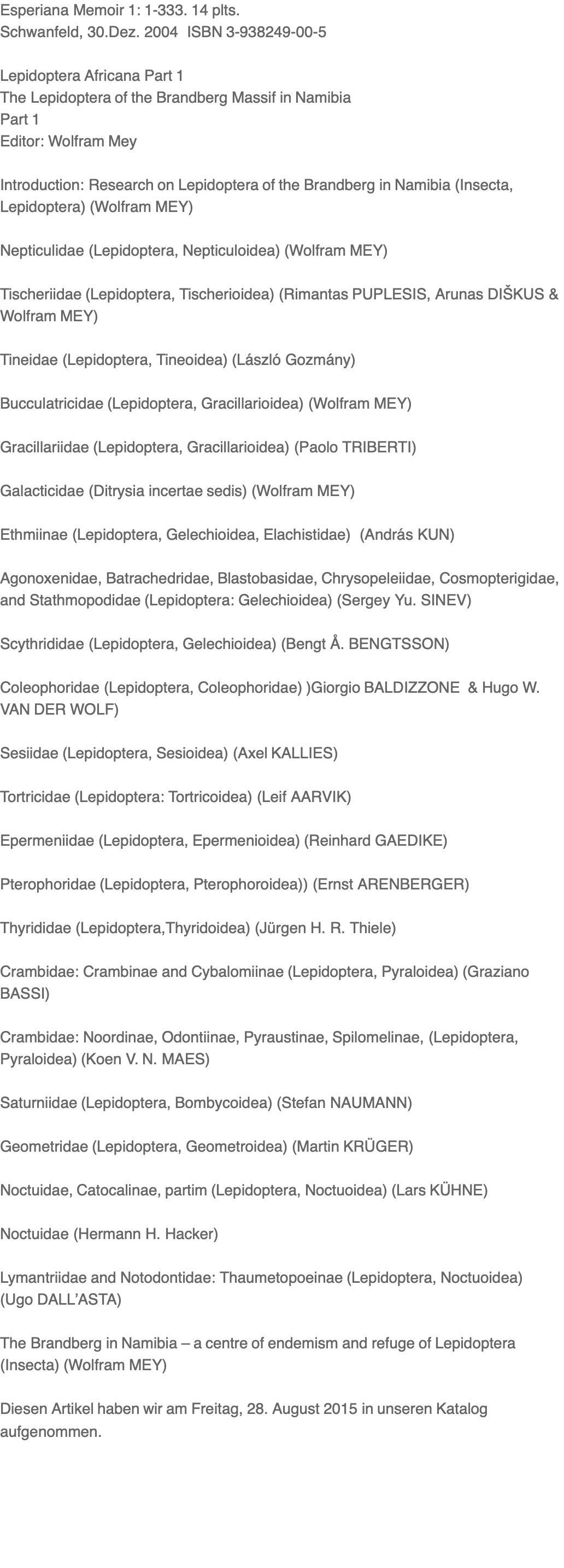 Esperiana Memoir 1: 1-333. 14 plts. Schwanfeld, 30.Dez. 2004  ISBN 3-938249-00-5  Lepidoptera Africana Part 1 The Lepidoptera of the Brandberg Massif in Namibia Part 1 Editor: Wolfram Mey  Introduction: Research on Lepidoptera of the Brandberg in Namibia (Insecta, Lepidoptera) (Wolfram MEY)   Nepticulidae (Lepidoptera, Nepticuloidea) (Wolfram MEY)  Tischeriidae (Lepidoptera, Tischerioidea) (Rimantas PUPLESIS, Arunas DIŠKUS & Wolfram MEY)  Tineidae (Lepidoptera, Tineoidea) (László Gozmány)  Bucculatricidae (Lepidoptera, Gracillarioidea) (Wolfram MEY)  Gracillariidae (Lepidoptera, Gracillarioidea) (Paolo TRIBERTI)  Galacticidae (Ditrysia incertae sedis) (Wolfram MEY)  Ethmiinae (Lepidoptera, Gelechioidea, Elachistidae)  (András KUN)  Agonoxenidae, Batrachedridae, Blastobasidae, Chrysopeleiidae, Cosmopterigidae, and Stathmopodidae (Lepidoptera: Gelechioidea) (Sergey Yu. SINEV)   Scythrididae (Lepidoptera, Gelechioidea) (Bengt Å. BENGTSSON)   Coleophoridae (Lepidoptera, Coleophoridae) )Giorgio BALDIZZONE  & Hugo W. VAN DER WOLF)  Sesiidae (Lepidoptera, Sesioidea) (Axel KALLIES)  Tortricidae (Lepidoptera: Tortricoidea) (Leif AARVIK)   Epermeniidae (Lepidoptera, Epermenioidea) (Reinhard GAEDIKE)  Pterophoridae (Lepidoptera, Pterophoroidea)) (Ernst ARENBERGER)  Thyrididae (Lepidoptera,Thyridoidea) (Jürgen H. R. Thiele)    Crambidae: Crambinae and Cybalomiinae (Lepidoptera, Pyraloidea) (Graziano BASSI)   Crambidae: Noordinae, Odontiinae, Pyraustinae, Spilomelinae, (Lepidoptera, Pyraloidea) (Koen V. N. MAES)  Saturniidae (Lepidoptera, Bombycoidea) (Stefan NAUMANN)  Geometridae (Lepidoptera, Geometroidea) (Martin KRÜGER)  Noctuidae, Catocalinae, partim (Lepidoptera, Noctuoidea) (Lars KÜHNE)  Noctuidae (Hermann H. Hacker)  Lymantriidae and Notodontidae: Thaumetopoeinae (Lepidoptera, Noctuoidea) (Ugo DALL’ASTA)  The Brandberg in Namibia – a centre of endemism and refuge of Lepidoptera (Insecta) (Wolfram MEY)  Diesen Artikel haben wir am Freitag, 28. August 2015 in unseren Katalog aufgenommen.
