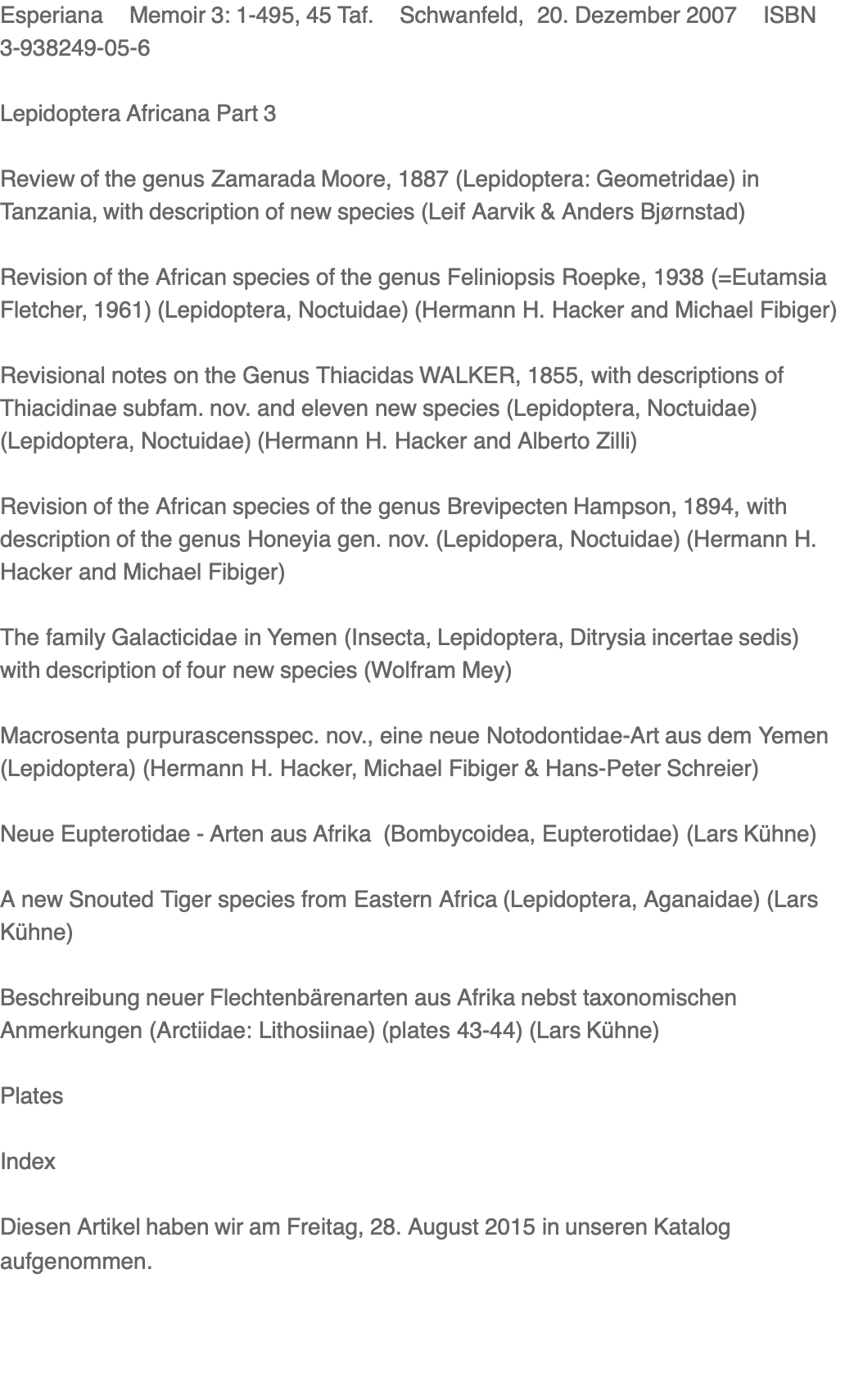Esperiana    Memoir 3: 1-495, 45 Taf.    Schwanfeld,  20. Dezember 2007    ISBN 3-938249-05-6  Lepidoptera Africana Part 3  Review of the genus Zamarada Moore, 1887 (Lepidoptera: Geometridae) in Tanzania, with description of new species (Leif Aarvik & Anders Bjørnstad)  Revision of the African species of the genus Feliniopsis Roepke, 1938 (=Eutamsia Fletcher, 1961) (Lepidoptera, Noctuidae) (Hermann H. Hacker and Michael Fibiger)  Revisional notes on the Genus Thiacidas WALKER, 1855, with descriptions of Thiacidinae subfam. nov. and eleven new species (Lepidoptera, Noctuidae) (Lepidoptera, Noctuidae) (Hermann H. Hacker and Alberto Zilli)  Revision of the African species of the genus Brevipecten Hampson, 1894, with description of the genus Honeyia gen. nov. (Lepidopera, Noctuidae) (Hermann H. Hacker and Michael Fibiger)  The family Galacticidae in Yemen (Insecta, Lepidoptera, Ditrysia incertae sedis) with description of four new species (Wolfram Mey)  Macrosenta purpurascensspec. nov., eine neue Notodontidae-Art aus dem Yemen (Lepidoptera) (Hermann H. Hacker, Michael Fibiger & Hans-Peter Schreier)  Neue Eupterotidae - Arten aus Afrika  (Bombycoidea, Eupterotidae) (Lars Kühne)  A new Snouted Tiger species from Eastern Africa (Lepidoptera, Aganaidae) (Lars Kühne)  Beschreibung neuer Flechtenbärenarten aus Afrika nebst taxonomischen Anmerkungen (Arctiidae: Lithosiinae) (plates 43-44) (Lars Kühne)  Plates  Index  Diesen Artikel haben wir am Freitag, 28. August 2015 in unseren Katalog aufgenommen.