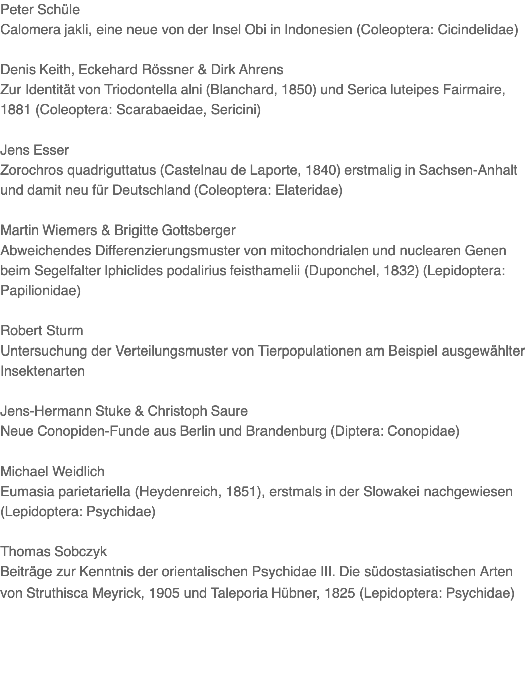 Peter Schüle Calomera jakli, eine neue von der Insel Obi in Indonesien (Coleoptera: Cicindelidae)  Denis Keith, Eckehard Rössner & Dirk Ahrens Zur Identität von Triodontella alni (Blanchard, 1850) und Serica luteipes Fairmaire, 1881 (Coleoptera: Scarabaeidae, Sericini)  Jens Esser Zorochros quadriguttatus (Castelnau de Laporte, 1840) erstmalig in Sachsen-Anhalt und damit neu für Deutschland (Coleoptera: Elateridae)  Martin Wiemers & Brigitte Gottsberger Abweichendes Differenzierungsmuster von mitochondrialen und nuclearen Genen beim Segelfalter Iphiclides podalirius feisthamelii (Duponchel, 1832) (Lepidoptera: Papilionidae)  Robert Sturm Untersuchung der Verteilungsmuster von Tierpopulationen am Beispiel ausgewählter Insektenarten  Jens-Hermann Stuke & Christoph Saure Neue Conopiden-Funde aus Berlin und Brandenburg (Diptera: Conopidae)  Michael Weidlich Eumasia parietariella (Heydenreich, 1851), erstmals in der Slowakei nachgewiesen (Lepidoptera: Psychidae)  Thomas Sobczyk Beiträge zur Kenntnis der orientalischen Psychidae III. Die südostasiatischen Arten von Struthisca Meyrick, 1905 und Taleporia Hübner, 1825 (Lepidoptera: Psychidae)