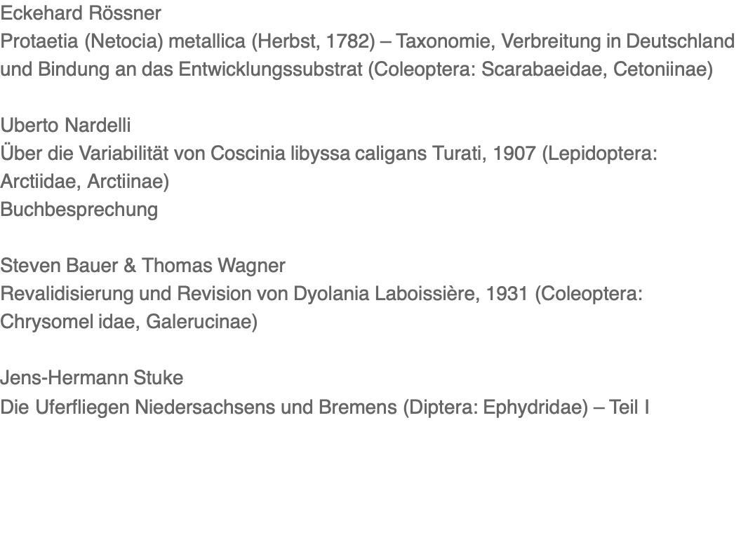 Eckehard Rössner Protaetia (Netocia) metallica (Herbst, 1782) – Taxonomie, Verbreitung in Deutschland und Bindung an das Entwicklungssubstrat (Coleoptera: Scarabaeidae, Cetoniinae)  Uberto Nardelli Über die Variabilität von Coscinia libyssa caligans Turati, 1907 (Lepidoptera: Arctiidae, Arctiinae) Buchbesprechung  Steven Bauer & Thomas Wagner Revalidisierung und Revision von Dyolania Laboissière, 1931 (Coleoptera: Chrysomel idae, Galerucinae)  Jens-Hermann Stuke Die Uferfliegen Niedersachsens und Bremens (Diptera: Ephydridae) – Teil I