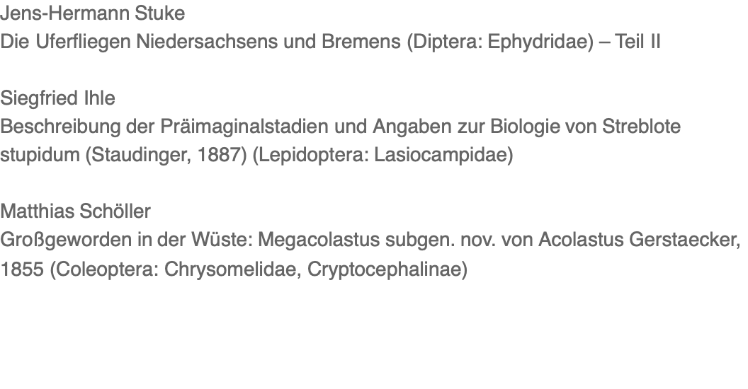 Jens-Hermann Stuke Die Uferfliegen Niedersachsens und Bremens (Diptera: Ephydridae) – Teil II  Siegfried Ihle Beschreibung der Präimaginalstadien und Angaben zur Biologie von Streblote stupidum (Staudinger, 1887) (Lepidoptera: Lasiocampidae)  Matthias Schöller Großgeworden in der Wüste: Megacolastus subgen. nov. von Acolastus Gerstaecker, 1855 (Coleoptera: Chrysomelidae, Cryptocephalinae)